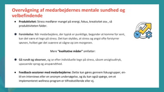 post-pandemisk
empowerment-program
Overvågning af medarbejdernes mentale sundhed og
velbefindende
● Produktivitet: Stress medfører mangel på energi, fokus, kreativitet osv., så
produktiviteten falder.
● Forsinkelse: Når medarbejdere, der typisk er punktlige, begynder at komme for sent,
kan det være et tegn på stress. Det kan skyldes, at stress og angst ofte forstyrrer
søvnen, hvilket gør det sværere at vågne op om morgenen.
Mere "kvalitative måder" omfatter:
● Gå rundt og observer, og se efter individuelle tegn på stress, såsom ansigtsudtryk,
upassende sprog og anspændthed.
● Feedback-sessioner med medarbejderne: Dette kan gøres gennem fokusgrupper, en-
til-en-interviews eller en anonym undersøgelse, og du kan også spørge, om et
implementeret wellness-program er tilfredsstillende eller ej.
 
