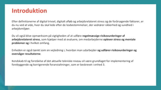 post-pandemisk
empowerment-program
Introduktion
Efter definitionerne af digital trivsel, digitalt afløb og arbejdsrelateret stress og de forårsagende faktorer, er
du nu ved at vide, hvor du skal lede efter de lovbestemmelser, der vedrører sikkerhed og sundhed i
arbejdsmiljøer.
Du vil også blive opmærksom på vigtigheden af at udføre regelmæssige risikovurderinger af
arbejdsrelateret stress, som hjælper med at evaluere, om medarbejderne oplever stress og mentale
problemer og i hvilket omfang.
Enheden er også tænkt som en vejledning i, hvordan man udarbejder og udfører risikovurderinger og
overvåger resultaterne.
Kendskab til og forståelse af det aktuelle tekniske niveau vil være grundlaget for implementering af
forebyggende og korrigerende foranstaltninger, som er beskrevet i enhed 3.
 