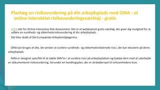 post-pandemisk
empowerment-program
Planlæg en risikovurdering på din arbejdsplads med OiRA - et
online interaktivt risikovurderingsværktøj - gratis
OiRA står for Online Interactive Risk Assessment. Det er et webbaseret gratis værktøj, der giver dig mulighed for at
udføre en sundheds- og sikkerhedsrisikovurdering af din arbejdsplads.
Det blev skabt af Det Europæiske Arbejdsmiljøagentur.
OiRA kan bruges af alle, der ønsker at vurdere sundheds- og sikkerhedsrelaterede risici, der kan eksistere på deres
arbejdsplads.
OiRA er designet specifikt til at støtte SMV'er i at vurdere risici på arbejdspladsen og hjælpe dem med at udarbejde
en dokumenteret risikovurdering, herunder en handlingsplan, der er skræddersyet til virksomhedens krav.
 