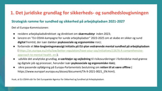 post-pandemisk
empowerment-program
Det vil Europa-Kommissionen:
● revidere arbejdspladsdirektivet og direktivet om skærmudstyr inden 2023;
● lancere en "EU-OSHA-kampagne for sunde arbejdspladser" 2023-2025 om at skabe en sikker og sund
digital fremtid, der især dækker psykosociale og ergonomiske risici;
● forberede et ikke-lovgivningsmæssigt initiativ på EU-plan vedrørende mental sundhed på arbejdspladsen
( https://ec.europa.eu/info/law/better-regulation/have-your-say/initiatives/13676-A-comprehensive-
approach-to-mental-health_en );
● udvikle det analytiske grundlag, e-værktøjer og vejledning til risikovurderinger i forbindelse med grønne
og digitale job og processer, herunder især psykosociale og ergonomiske risici;
● sikre passende opfølgning på Europa-Parlamentets beslutning om retten til at være offline (
https://www.europarl.europa.eu/doceo/document/TA-9-2021-0021_EN.html).
Husk, at EU-OSHA står for Det Europæiske Agentur for Sikkerhed og Sundhed på Arbejdspladsen.
1. Det juridiske grundlag for sikkerheds- og sundhedslovgivningen
Strategisk ramme for sundhed og sikkerhed på arbejdspladsen 2021-2027
 