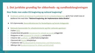 post-pandemisk
empowerment-program
● Direktivets weblink af interesse fra webstedet for EU's arbejdsmiljøagentur, og for hver enkelt vises et
dedikeret link med titlen "National lovgivning, der implementerer dette direktiv".
● EU's hjemmeside, Generaldirektoratet for Beskæftigelse og Sociale Anliggender
● Nationale hjemmesider for arbejdsministeriet og/eller nationale agenturer:
- i Italien INAIL
- i Grækenland det græske ministerium for arbejde og sociale anliggender
- I Bulgarien er det ministeriet for arbejde og socialpolitik
- i Irland er det sundheds- og sikkerhedsmyndigheden
- i Danmark det danske Arbejdstilsyn
- I Tyskland er det Bundesanstalt für Arbeitsschutz und Arbeitsmedizin.
- I Østrig er det Bundesministerium für Arbeit und Wirtschaft
1. Det juridiske grundlag for sikkerheds- og sundhedslovgivningen
Hvor finder man anden EU-lovgivning og national lovgivning?
 