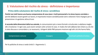 post
pandemic
empowerment
programme
Poiché non tutti hanno una buona comprensione di cosa siano i rischi psicosociali e lo stress lavoro-correlato e
perché debbano essere gestiti sul lavoro, è importante iniziare sensibilizzando tutti e ottenere il loro impegno per la
prevenzione e la gestione attiva di essi.
A seconda delle dimensioni della tua azienda, le comunicazioni più o meno formali e strutturate si adattano meglio
alle circostanze. In ogni caso, può essere sempre utile scrivere le cose, in modo che tutti abbiano ben chiaro su ciò che
è stato discusso e concordato e, se necessario, i dirigenti delle PMI possano mostrare agli altri ciò che hanno fatto.
Per le politiche di stress si veda Unità 3 - Argomento 1.
2. Valutazione del rischio da stress - definizione e importanza
Eventuali politiche di stress
Comprensione comune Impegno
Prima della valutazione del rischio di stress: sensibilizza
 
