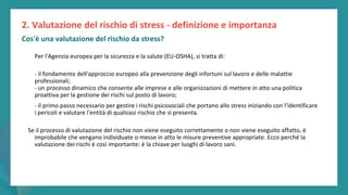 post
pandemic
empowerment
programme
Per l'Agenzia europea per la sicurezza e la salute (EU-OSHA), si tratta di:
- il fondamento dell'approccio europeo alla prevenzione degli infortuni sul lavoro e delle malattie
professionali;
- un processo dinamico che consente alle imprese e alle organizzazioni di mettere in atto una politica
proattiva per la gestione dei rischi sul posto di lavoro;
- il primo passo necessario per gestire i rischi psicosociali che portano allo stress iniziando con l’identificare
i pericoli e valutare l'entità di qualsiasi rischio che si presenta.
Se il processo di valutazione del rischio non viene eseguito correttamente o non viene eseguito affatto, è
improbabile che vengano individuate o messe in atto le misure preventive appropriate. Ecco perché la
valutazione dei rischi è così importante: è la chiave per luoghi di lavoro sani.
2. Valutazione del rischio di stress - definizione e importanza
Cos'è una valutazione del rischio da stress?
 