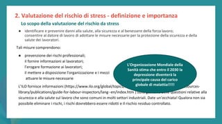 post
pandemic
empowerment
programme
● identificare e prevenire danni alla salute, alla sicurezza e al benessere della forza lavoro;
consentire al datore di lavoro di adottare le misure necessarie per la protezione della sicurezza e della
salute dei lavoratori.
Tali misure comprendono:
● prevenzione dei rischi professionali;
il fornire informazioni ai lavoratori;
l’erogare formazione ai lavoratori;
il mettere a disposizione l'organizzazione e i mezzi
attuare le misure necessarie
L’ILO fornisce informazioni (https://www.ilo.org/global/topics/labour-administration-inspection/resources-
library/publications/guide-for-labour-inspectors/lang--en/index.htm ) sulla gestione delle questioni relative alla
sicurezza e alla salute sul lavoro che sono comuni in molti settori industriali. Date un'occhiata! Qualora non sia
possibile eliminare i rischi, i rischi dovrebbero essere ridotti e il rischio residuo controllato.
2. Valutazione del rischio di stress - definizione e importanza
Lo scopo della valutazione del rischio da stress
L'Organizzazione Mondiale della
Sanità stima che entro il 2030 la
depressione diventerà la
principale causa del carico
globale di malattia!!!!!
 