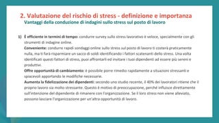post
pandemic
empowerment
programme
1) È efficiente in termini di tempo: condurre survey sullo stress lavorativo è veloce, specialmente con gli
strumenti di indagine online.
Conveniente: condurre rapidi sondaggi online sullo stress sul posto di lavoro ti costerà praticamente
nulla, ma ti farà risparmiare un sacco di soldi identificando i fattori scatenanti dello stress. Una volta
identificati questi fattori di stress, puoi affrontarli ed invitare i tuoi dipendenti ad essere più sereni e
produttivi.
Offre opportunità di cambiamento: è possibile porre rimedio rapidamente a situazioni stressanti e
spiacevoli apportando le modifiche necessarie.
Aumenta la fidelizzazione dei dipendenti: secondo uno studio recente, il 40% dei lavoratori ritiene che il
proprio lavoro sia molto stressante. Questo è motivo di preoccupazione, perché influisce direttamente
sull'intenzione del dipendente di rimanere con l'organizzazione. Se il loro stress non viene alleviato,
possono lasciare l'organizzazione per un'altra opportunità di lavoro.
2. Valutazione del rischio di stress - definizione e importanza
Vantaggi della conduzione di indagini sullo stress sul posto di lavoro
 
