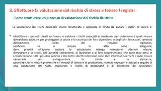 post
pandemic
empowerment
programme
La valutazione dei rischi dovrebbe essere strutturata e applicata in modo da aiutare i datori di lavoro a:
• identificare i pericoli creati sul lavoro e valutare i rischi associati ai medesimi per determinare quali misure
dovrebbero adottare per proteggere la salute e la sicurezza dei loro dipendenti e degli altri lavoratori, tenendo
debitamente conto dei requisiti legislativi;
verificare se le misure in atto sono adeguate;
dare priorità all'azione qualora la valutazione ritenga necessarie ulteriori misure;
dimostrare a se stessi, alle autorità competenti, ai lavoratori e ai loro rappresentanti che sono stati presi in
considerazione tutti i possibili pericoli e che tutti i diretti interessati sono stati informati sui rischi e sulle misure
necessarie per salvaguardare la salute e la sicurezza;
garantire che le misure preventive e i metodi di lavoro e di produzione, ritenuti necessari e attuati a seguito di
una valutazione dei rischi, migliorino il livello di protezione e di benessere dei lavoratori.
3. Effettuare la valutazione del rischio di stress e tenere I registri
Come strutturare un processo di valutazione del rischio da stress
 