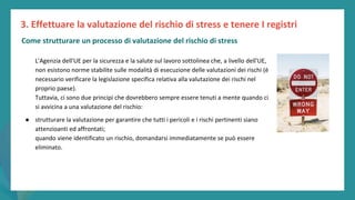 post
pandemic
empowerment
programme
L'Agenzia dell'UE per la sicurezza e la salute sul lavoro sottolinea che, a livello dell'UE,
non esistono norme stabilite sulle modalità di esecuzione delle valutazioni dei rischi (è
necessario verificare la legislazione specifica relativa alla valutazione dei rischi nel
proprio paese).
Tuttavia, ci sono due principi che dovrebbero sempre essere tenuti a mente quando ci
si avvicina a una valutazione del rischio:
● strutturare la valutazione per garantire che tutti i pericoli e i rischi pertinenti siano
attenzioanti ed affrontati;
quando viene identificato un rischio, domandarsi immediatamente se può essere
eliminato.
3. Effettuare la valutazione del rischio di stress e tenere I registri
Come strutturare un processo di valutazione del rischio di stress
 