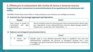 post
pandemic
empowerment
programme
3. Effettuare la valutazione del rischio di stress e tenerne traccia
Suggerimenti per comunicare la somministrazione di un questionario di valutazione del
rischio
RICORDA: Parlare deve essere fatto in modo empatico e non intrusivo, con intelligenza emotiva.
1) Assicurati che i tuoi messaggi raggiungano ogni dipendente.
1) Elaborare una strategia di comunicazione interna.
Perché? Come?
Devi essere in grado di
connetterti con ogni
dipendente
Dovrai installare canali di comunicazione interni estremamente robusti (app
per i dipendenti, e-mail, videoconferenze, intranet, digital signage, poster e
display visivi, riunioni per tutti i dipendenti, …)
Perché? Come?
È la chiave per il
successo.
Chiediti: qual è il tuo obiettivo generale? Qual è il pubblico? Con cosa stai
effettivamente chiedendo alle persone di interagire? Quando invii i tuoi
messaggi e con quale frequenza? Quale canale funzionerà meglio per i contenuti
e il pubblico?
 