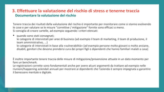 post
pandemic
empowerment
programme
3. Effettuare la valutazione del rischio di stress e tenerne traccia
Documentare la valutazione del rischio
Tenere traccia dei risultati della valutazione del rischio è importante per monitorare come si stanno evolvendo
le cose e per valutare se le misure "correttive / mitigazione" fornite sono efficaci o meno.
Si consiglia di creare cartelle, ad esempio seguendo i criteri elencati:
• quando sono stati consegnati;
le categorie di intervistati per aree di business (ad esempio il team di marketing, il team di produzione, il
team amministrativo, ...)
le categorie di intervistati in base alla «vulnerabilità» (ad esempio persone molto giovani o molto anziane,
disabili, genitori che devono prendersi cura dei propri figli o dipendenti che hanno familiari malati a casa)
È inoltre importante tenere traccia delle misure di mitigazione/prevenzione attuate in un dato momento per
fare un benchmark.
Le registrazioni corrette sono fondamentali anche per avere alcuni argomenti da trattare ad esempio nelle
riunioni/happening aziendali annuali per mostrare ai dipendenti che l'azienda è sempre impegnata a garantire
il benessere mentale e digitale.
 