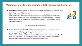 post
pandemic
empowerment
programme
Monitoraggio della salute mentale e del benessere dei dipendenti
● Produttività: lo stress porta una mancanza di energia, concentrazione, creatività, ecc.
Quindi la produttività diminuisce.
Ritardo: quando i dipendenti che sono tipicamente puntuali iniziano ad avere un
aumento del ritardo, può essere un'indicazione di stress. Ciò può essere dovuto al
fatto che lo stress e l'ansia spesso interrompono il sonno, il che rende più difficile
svegliarsi al mattino.
Altri "modi qualitativi" includono:
● Camminate e momenti di riflessione, cercando segni individuali di stress, come
espressioni facciali, linguaggio inappropriato e tensione.
Sessioni di feedback dei dipendenti: questo può essere fatto attraverso focus group,
interviste individuali o un sondaggio anonimo. Puoi anche chiedere se qualsiasi
programma benessere implementato è soddisfacente o meno.
 