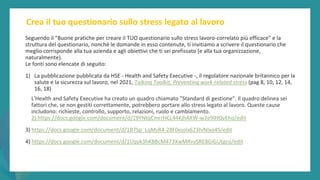 post
pandemic
empowerment
programme
Crea il tuo questionario sullo stress legato al lavoro
Seguendo il "Buone pratiche per creare il TUO questionario sullo stress lavoro-correlato più efficace" e la
struttura del questionario, nonché le domande in esso contenute, ti invitiamo a scrivere il questionario che
meglio corrisponde alla tua azienda e agli obiettivi che ti sei prefissato (e alla tua organizzazione,
naturalmente).
Le fonti sono elencate di seguito:
1) La pubblicazione pubblicata da HSE - Health and Safety Executive -, il regolatore nazionale britannico per la
salute e la sicurezza sul lavoro, nel 2021, Talking Toolkit, Preventing work-related stress (pag 8, 10, 12, 14,
16, 18)
L'Health and Safety Executive ha creato un quadro chiamato "Standard di gestione". Il quadro delinea sei
fattori che, se non gestiti correttamente, potrebbero portare allo stress legato al lavoro. Queste cause
includono: richieste, controllo, supporto, relazioni, ruolo e cambiamento.
2) https://docs.google.com/document/d/19YNtqCmrrHCL44KjhAKW-w2e9lHOvEho/edit
3) https://docs.google.com/document/d/1B7Sp_LqMsR4-28F0ejolx623hiNIxo4S/edit
4) https://docs.google.com/document/d/1Uqyk3hKBBcM473XwMRvySRE8GiGUtgco/edit
 