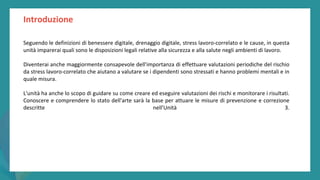 post
pandemic
empowerment
programme
Introduzione
Seguendo le definizioni di benessere digitale, drenaggio digitale, stress lavoro-correlato e le cause, in questa
unità imparerai quali sono le disposizioni legali relative alla sicurezza e alla salute negli ambienti di lavoro.
Diventerai anche maggiormente consapevole dell'importanza di effettuare valutazioni periodiche del rischio
da stress lavoro-correlato che aiutano a valutare se i dipendenti sono stressati e hanno problemi mentali e in
quale misura.
L'unità ha anche lo scopo di guidare su come creare ed eseguire valutazioni dei rischi e monitorare i risultati.
Conoscere e comprendere lo stato dell'arte sarà la base per attuare le misure di prevenzione e correzione
descritte nell’Unità 3.
 