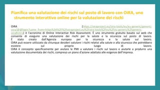 post
pandemic
empowerment
programme
Pianifica una valutazione dei rischi sul posto di lavoro con OiRA, uno
strumento interattivo online per la valutazione dei rischi
OiRA (https://oiraproject.eu/oira-tools/eu/eu-generic/generic-
oira/@@login?came_from=https%3A%2F%2Foiraproject.eu%2Foira-tools%2Feu%2Feu-generic%2Fgeneric-
oira#intro) è l'acronimo di Online Interactive Risk Assessment. È uno strumento gratuito basato sul web che
consente di eseguire una valutazione dei rischi per la salute e la sicurezza sul posto di lavoro.
È stato creato dall'Agenzia europea per la sicurezza e la salute sul lavoro.
OiRA può essere utilizzato da chiunque desideri valutare i rischi relativi alla salute e alla sicurezza che potrebbero
esistere sul proprio luogo di lavoro.
OiRA è concepito specificamente per aiutare le PMI a valutare i rischi sul lavoro e aiutarle a produrre una
valutazione documentata dei rischi, compreso un piano d'azione adattato alle esigenze dell'impresa.
 