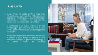 post
pandemic
empowerment
programme
In questa Unità, hai capito perché è importante
valutare lo stress lavoro-corelato e il benessere dei
dipendenti. I risultati possono essere utilizzati per
implementare modifiche e miglioramenti,
mantenendo il team coinvolto e produttivo.
La valutazione è un lavoro continuo e diventa
"monitoraggio" per assicurarsi che non ci siano
nuovi e grandi fattori di stress che danneggiano la
tua squadra.
Può essere dato per scontato ma non dimenticare
di dedicare il giusto tempo per pensare a come
comunicare al meglio la gestione dei sondaggi e
per tenere traccia dei risultati!
RIASSUNTO
 