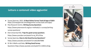 post
pandemic
empowerment
programme
● Survey Sparrow, 2022, 13 Best Online Survey Tools & Apps of 2023
https://surveysparrow.com/blog/online-survey-tools-and-apps/
● Pew Research Centre, Writing Survey Questions
https://www.pewresearch.org/our-methods/u-s-surveys/writing-
survey-questions/
● Elon University Poll, 7 tips for good survey questions
https://www.youtube.com/watch?v=Iq_fhTuY1hw
● Survey Sparrow, How to Ask Good Survey Questions?
https://www.youtube.com/watch?v=LnbJUA67W80
● Dr Nic's Maths and Stats, Writing Good Survey
Questions https://www.youtube.com/watch?v=n34OnLnKzIg
Letture e contenuti video aggiuntivi
 