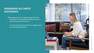 post
pandemic
empowerment
programme
Nella seguente unità, imparerai gli elementi
costitutivi di un ambiente di lavoro sicuro e
sano per prevenire lo stress.
Ti verranno anche forniti alcuni suggerimenti
su come implementarlo.
PASSAGGIO ALL’UNITA’
SUCCESSIVA
 