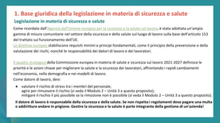 post
pandemic
empowerment
programme
Come ricordato dall'Agenzia dell'Unione europea per la sicurezza e la salute sul lavoro, è stata adottata un'ampia
gamma di misure comunitarie nel settore della sicurezza e della salute sul luogo di lavoro sulla base dell'articolo 153
del trattato sul funzionamento dell'UE.
Le direttive europee stabiliscono requisiti minimi e principi fondamentali, come il principio della prevenzione e della
valutazione dei rischi, nonché le responsabilità dei datori di lavoro e dei lavoratori.
Il quadro strategico della Commissione europea in materia di salute e sicurezza sul lavoro 2021-2027 definisce le
priorità e le azioni chiave per migliorare la salute e la sicurezza dei lavoratori, affrontando i rapidi cambiamenti
nell'economia, nella demografia e nei modelli di lavoro.
Come datore di lavoro, devi:
● valutare il rischio di stress tra i membri del personale;
agire per rimuovere il rischio (si veda il Modulo 2 – Unità 3 a questo proposito);
mitigare il rischio il più possibile se la rimozione non è possibile (si veda il Modulo 2 – Unità 3 a questo proposito).
Il datore di lavoro è responsabile della sicurezza e della salute. Se non rispetta i regolamenti deve pagare una multa
o addirittura andare in prigione. Gestire la sicurezza e la salute è parte integrante della gestione di un'azienda!
1. Base giuridica della legislazione in materia di sicurezza e salute
Legislazione in materia di sicurezza e salute
 