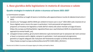post
pandemic
empowerment
programme
La Commissione europea:
● rivedrà la direttiva sui luoghi di lavoro e la direttiva sulle apparecchiature munite di videoterminali entro il
2023;
● lancierà una "Campagna dell'EU-OSHA per ambienti di lavoro sani e sicuri" 2023-2025 sulla creazione di un
futuro digitale sano e sicuro che copra in particolare i rischi psicosociali ed ergonomici;
preparerà un'iniziativa non legislativa a livello dell'UE relativa alla salute mentale sul luogo di lavoro
(https://ec.europa.eu/info/law/better-regulation/have-your-say/initiatives/13676-A-comprehensive-
approach-to-mental-health_en);
● svilupperà la base analitica, gli strumenti elettronici e gli orientamenti per le valutazioni dei rischi connessi
ai lavori e ai processi verdi e digitali, compresi in particolare i rischi psicosociali ed ergonomici;
garantirà un seguito adeguato alla risoluzione del Parlamento europeo sul diritto di disconnettersi (
https://www.europarl.europa.eu/doceo/document/TA-9-2021-0021_EN.html ).
Ricorda che EU-OSHA è l'acronimo di European Agency for Safety and Health at Work.
1. Base giuridica della legislazione in materia di sicurezza e salute
Quadro strategico in materia di salute e sicurezza sul lavoro 2021-2027
 