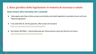 post
pandemic
empowerment
programme
● Dalla pagina web https://osha.europa.eu/en/safety-and-health-legislation è possibile cliccare sull’icona
“National legislation”
● Il sito web della CE, DG Occupazione, affari sociali ed inclusione
https://ec.europa.eu/social/home.jsp?langId=it
● Sito italiano dell’INAIL – Istituto Nazionale per l’Assicurazione contro gli Infortuni sul Lavoro
https://www.inail.it/cs/internet/home.html
1. Base giuridica della legislazione in materia di sicurezza e salute
Dove trovare altre normative UE e nazionali
 