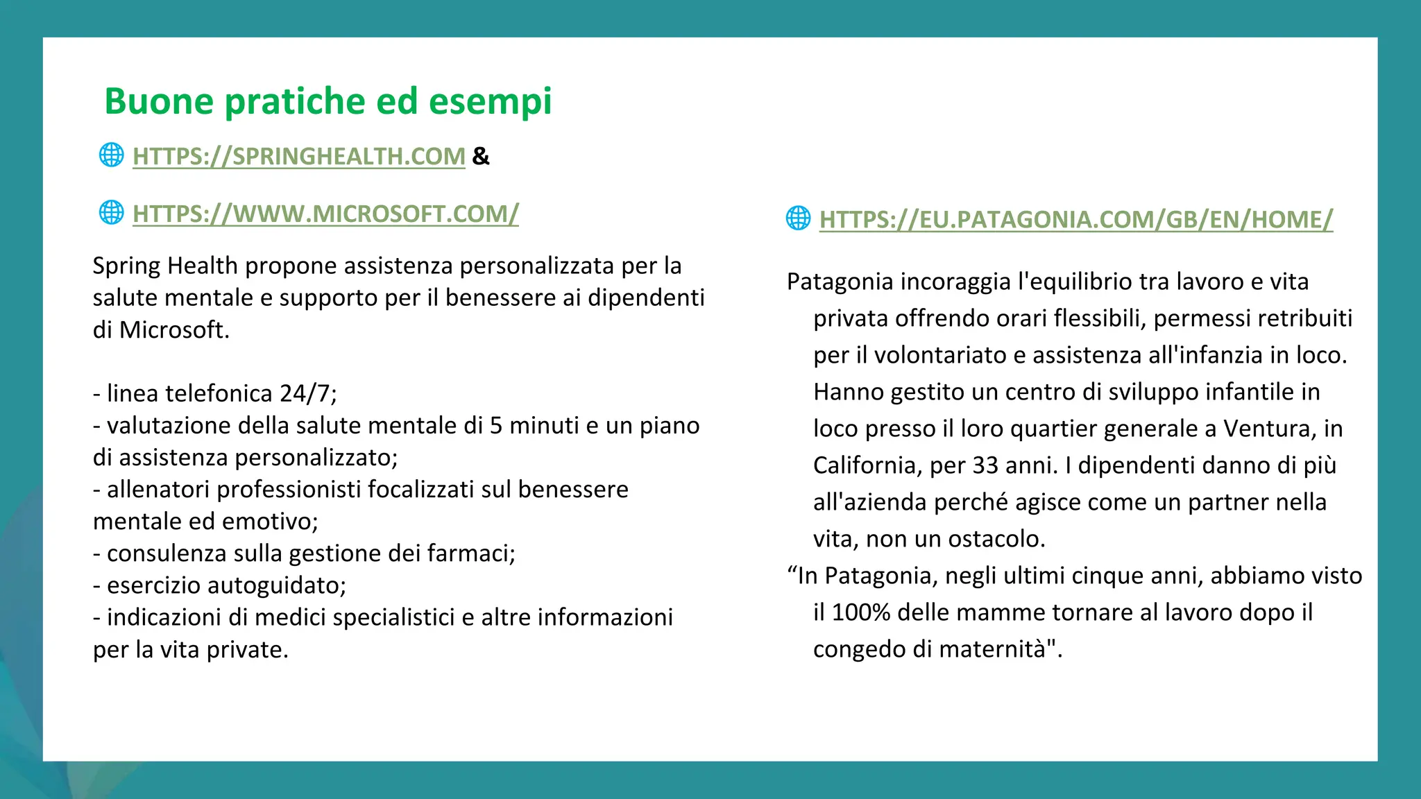 post
pandemic
empowerment
programme
🌐 HTTPS://SPRINGHEALTH.COM &
🌐 HTTPS://WWW.MICROSOFT.COM/
Buone pratiche ed esempi
🌐 HTTPS://EU.PATAGONIA.COM/GB/EN/HOME/
Patagonia incoraggia l'equilibrio tra lavoro e vita
privata offrendo orari flessibili, permessi retribuiti
per il volontariato e assistenza all'infanzia in loco.
Hanno gestito un centro di sviluppo infantile in
loco presso il loro quartier generale a Ventura, in
California, per 33 anni. I dipendenti danno di più
all'azienda perché agisce come un partner nella
vita, non un ostacolo.
“In Patagonia, negli ultimi cinque anni, abbiamo visto
il 100% delle mamme tornare al lavoro dopo il
congedo di maternità".
Spring Health propone assistenza personalizzata per la
salute mentale e supporto per il benessere ai dipendenti
di Microsoft.
- linea telefonica 24/7;
- valutazione della salute mentale di 5 minuti e un piano
di assistenza personalizzato;
- allenatori professionisti focalizzati sul benessere
mentale ed emotivo;
- consulenza sulla gestione dei farmaci;
- esercizio autoguidato;
- indicazioni di medici specialistici e altre informazioni
per la vita private.
 
