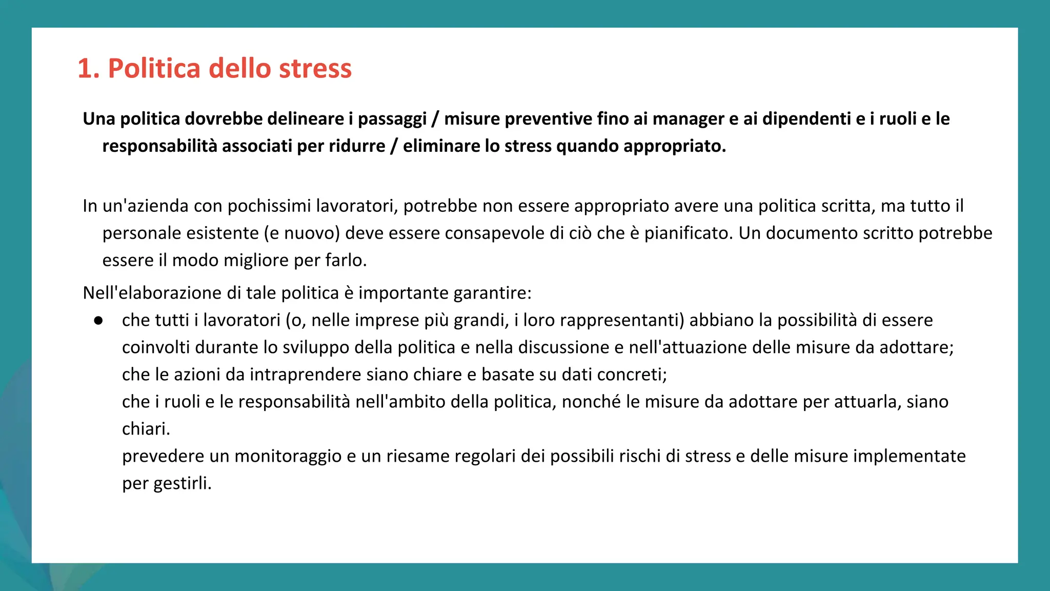 post
pandemic
empowerment
programme
Una politica dovrebbe delineare i passaggi / misure preventive fino ai manager e ai dipendenti e i ruoli e le
responsabilità associati per ridurre / eliminare lo stress quando appropriato.
In un'azienda con pochissimi lavoratori, potrebbe non essere appropriato avere una politica scritta, ma tutto il
personale esistente (e nuovo) deve essere consapevole di ciò che è pianificato. Un documento scritto potrebbe
essere il modo migliore per farlo.
Nell'elaborazione di tale politica è importante garantire:
● che tutti i lavoratori (o, nelle imprese più grandi, i loro rappresentanti) abbiano la possibilità di essere
coinvolti durante lo sviluppo della politica e nella discussione e nell'attuazione delle misure da adottare;
che le azioni da intraprendere siano chiare e basate su dati concreti;
che i ruoli e le responsabilità nell'ambito della politica, nonché le misure da adottare per attuarla, siano
chiari.
prevedere un monitoraggio e un riesame regolari dei possibili rischi di stress e delle misure implementate
per gestirli.
1. Politica dello stress
 