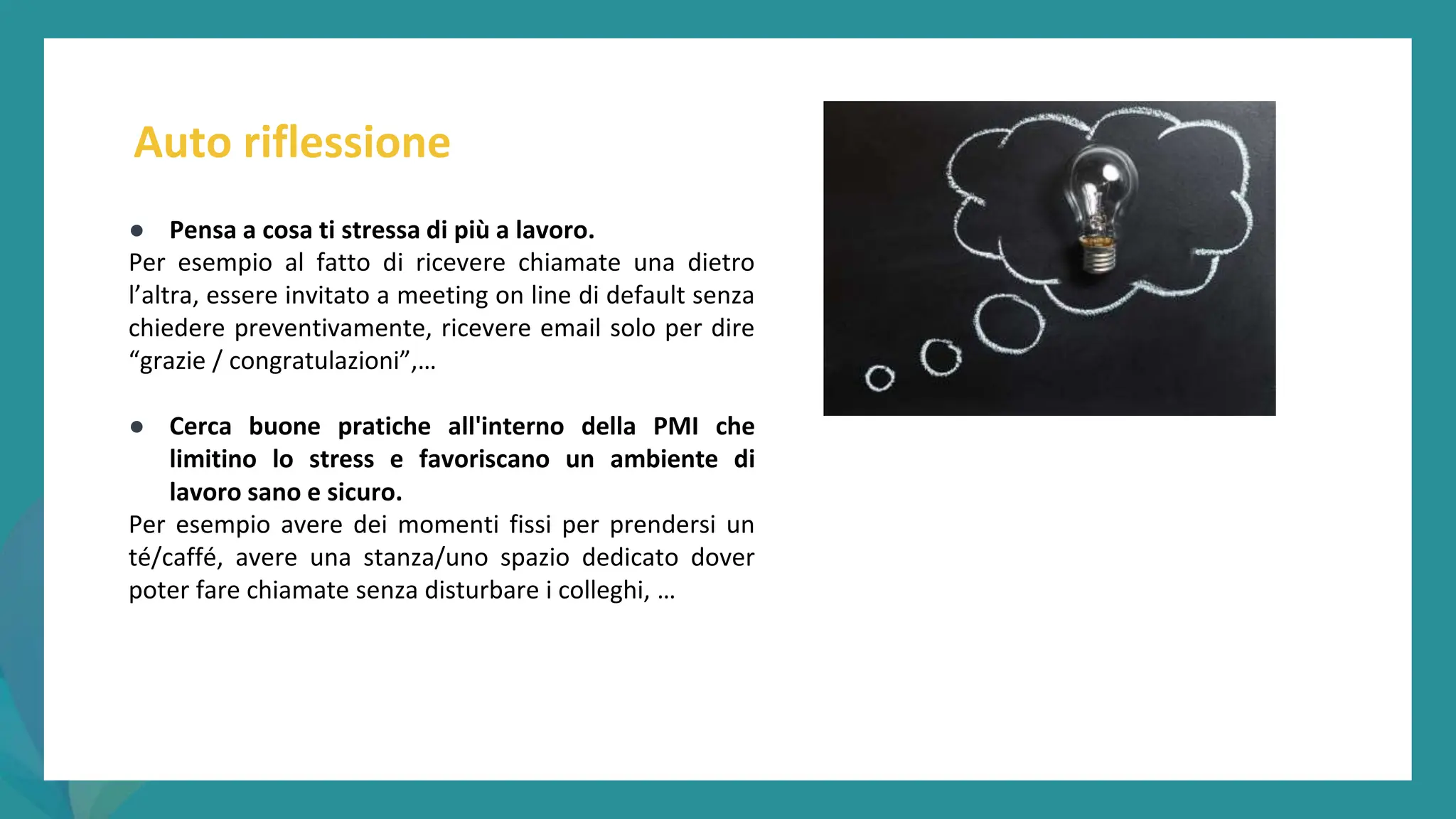 post
pandemic
empowerment
programme
● Pensa a cosa ti stressa di più a lavoro.
Per esempio al fatto di ricevere chiamate una dietro
l’altra, essere invitato a meeting on line di default senza
chiedere preventivamente, ricevere email solo per dire
“grazie / congratulazioni”,…
● Cerca buone pratiche all'interno della PMI che
limitino lo stress e favoriscano un ambiente di
lavoro sano e sicuro.
Per esempio avere dei momenti fissi per prendersi un
té/caffé, avere una stanza/uno spazio dedicato dover
poter fare chiamate senza disturbare i colleghi, …
Auto riflessione
 