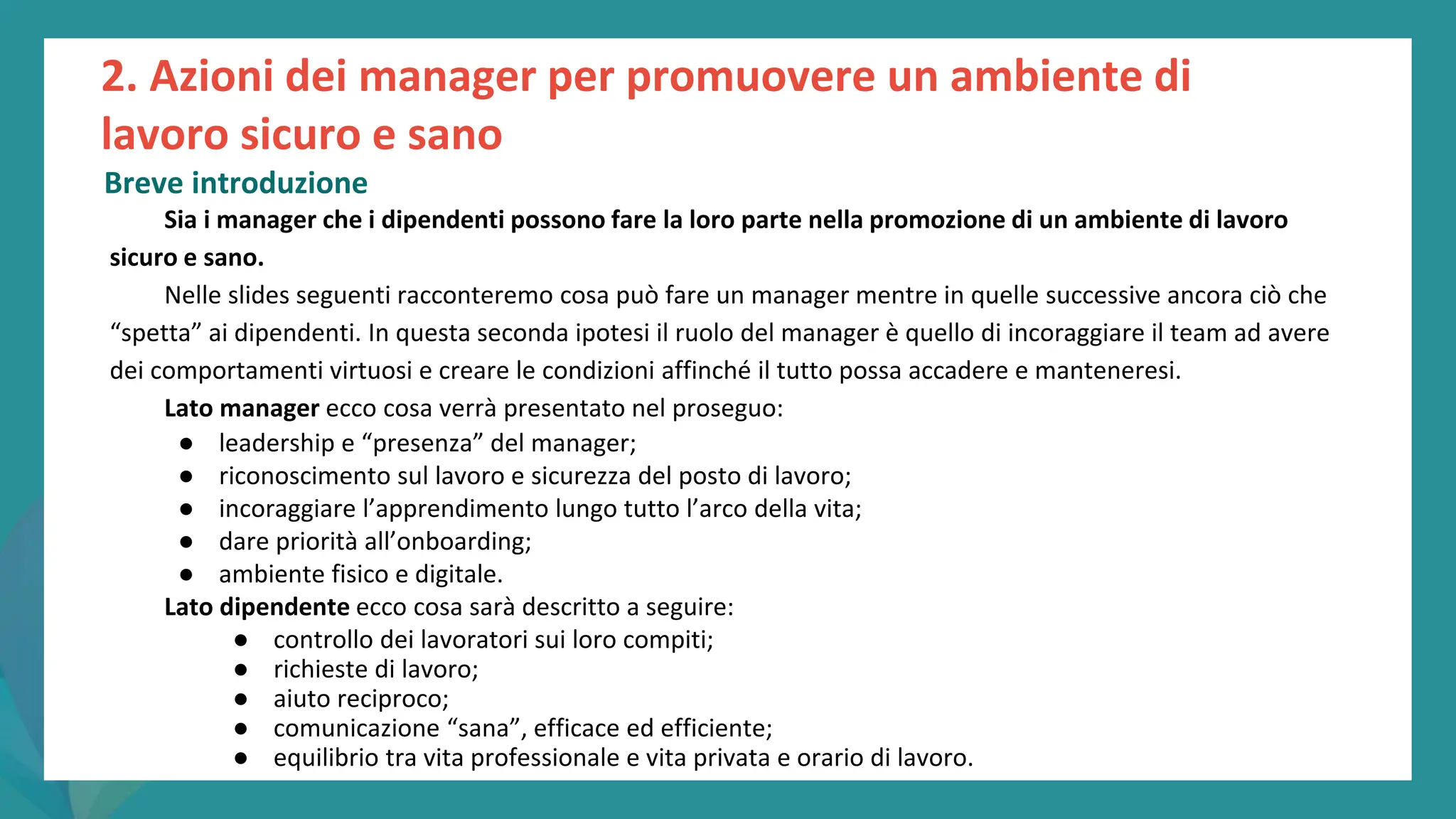 post
pandemic
empowerment
programme
Sia i manager che i dipendenti possono fare la loro parte nella promozione di un ambiente di lavoro
sicuro e sano.
Nelle slides seguenti racconteremo cosa può fare un manager mentre in quelle successive ancora ciò che
“spetta” ai dipendenti. In questa seconda ipotesi il ruolo del manager è quello di incoraggiare il team ad avere
dei comportamenti virtuosi e creare le condizioni affinché il tutto possa accadere e manteneresi.
Lato manager ecco cosa verrà presentato nel proseguo:
● leadership e “presenza” del manager;
● riconoscimento sul lavoro e sicurezza del posto di lavoro;
● incoraggiare l’apprendimento lungo tutto l’arco della vita;
● dare priorità all’onboarding;
● ambiente fisico e digitale.
Lato dipendente ecco cosa sarà descritto a seguire:
● controllo dei lavoratori sui loro compiti;
● richieste di lavoro;
● aiuto reciproco;
● comunicazione “sana”, efficace ed efficiente;
● equilibrio tra vita professionale e vita privata e orario di lavoro.
2. Azioni dei manager per promuovere un ambiente di
lavoro sicuro e sano
Breve introduzione
 