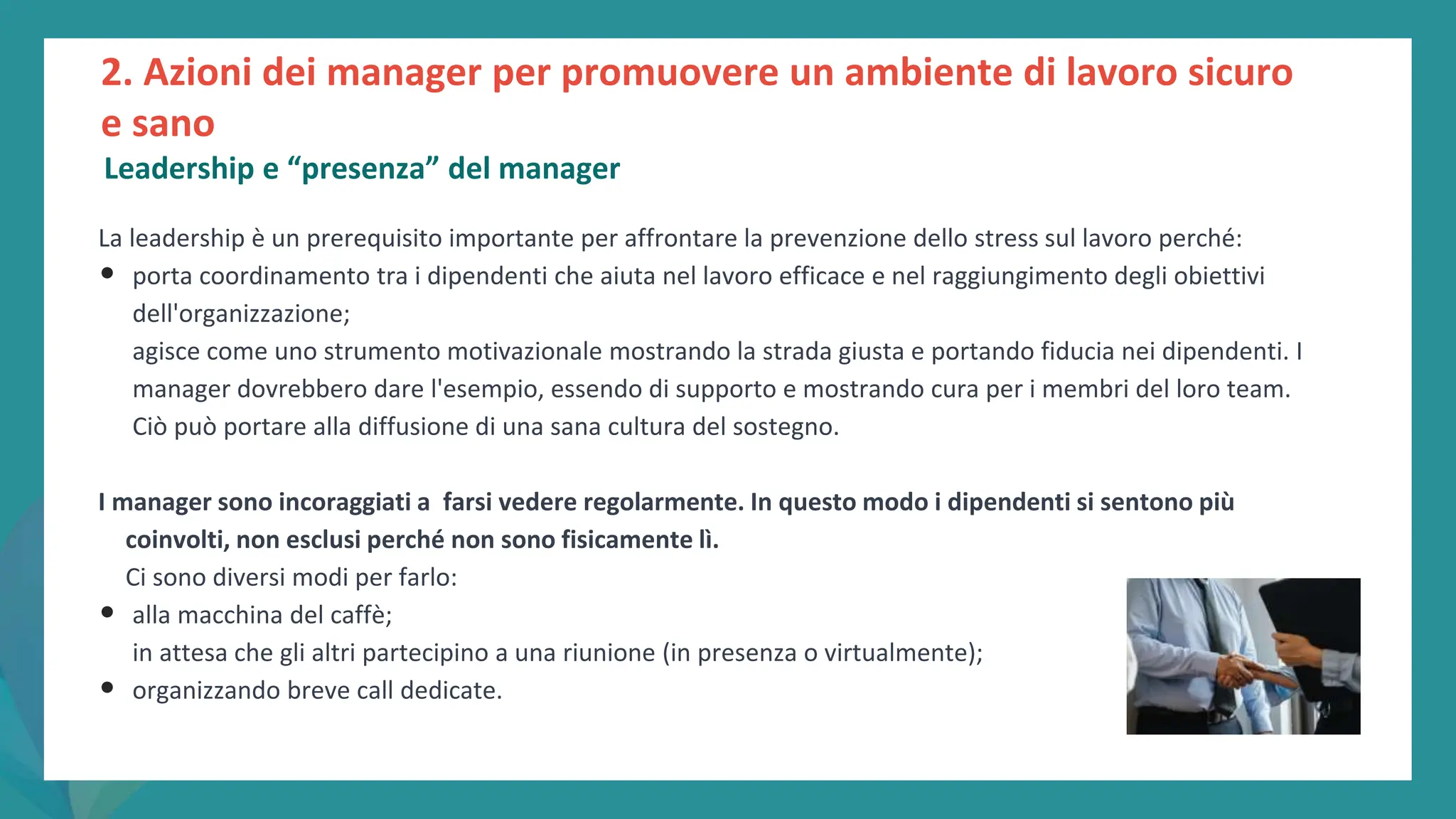 post
pandemic
empowerment
programme
La leadership è un prerequisito importante per affrontare la prevenzione dello stress sul lavoro perché:
• porta coordinamento tra i dipendenti che aiuta nel lavoro efficace e nel raggiungimento degli obiettivi
dell'organizzazione;
agisce come uno strumento motivazionale mostrando la strada giusta e portando fiducia nei dipendenti. I
manager dovrebbero dare l'esempio, essendo di supporto e mostrando cura per i membri del loro team.
Ciò può portare alla diffusione di una sana cultura del sostegno.
I manager sono incoraggiati a farsi vedere regolarmente. In questo modo i dipendenti si sentono più
coinvolti, non esclusi perché non sono fisicamente lì.
Ci sono diversi modi per farlo:
• alla macchina del caffè;
in attesa che gli altri partecipino a una riunione (in presenza o virtualmente);
• organizzando breve call dedicate.
2. Azioni dei manager per promuovere un ambiente di lavoro sicuro
e sano
Leadership e “presenza” del manager
 