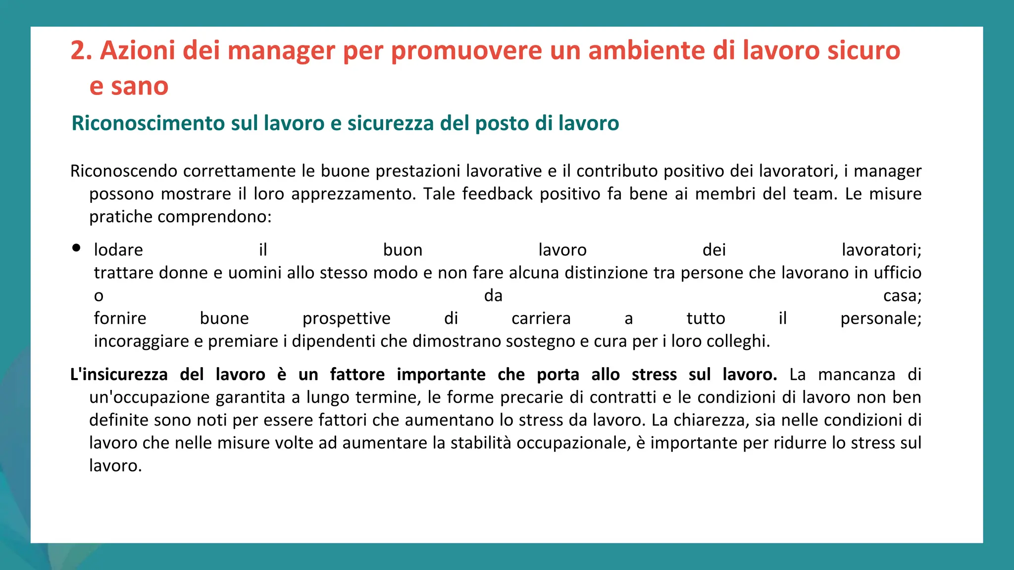 post
pandemic
empowerment
programme
Riconoscendo correttamente le buone prestazioni lavorative e il contributo positivo dei lavoratori, i manager
possono mostrare il loro apprezzamento. Tale feedback positivo fa bene ai membri del team. Le misure
pratiche comprendono:
• lodare il buon lavoro dei lavoratori;
trattare donne e uomini allo stesso modo e non fare alcuna distinzione tra persone che lavorano in ufficio
o da casa;
fornire buone prospettive di carriera a tutto il personale;
incoraggiare e premiare i dipendenti che dimostrano sostegno e cura per i loro colleghi.
L'insicurezza del lavoro è un fattore importante che porta allo stress sul lavoro. La mancanza di
un'occupazione garantita a lungo termine, le forme precarie di contratti e le condizioni di lavoro non ben
definite sono noti per essere fattori che aumentano lo stress da lavoro. La chiarezza, sia nelle condizioni di
lavoro che nelle misure volte ad aumentare la stabilità occupazionale, è importante per ridurre lo stress sul
lavoro.
2. Azioni dei manager per promuovere un ambiente di lavoro sicuro
e sano
Riconoscimento sul lavoro e sicurezza del posto di lavoro
 