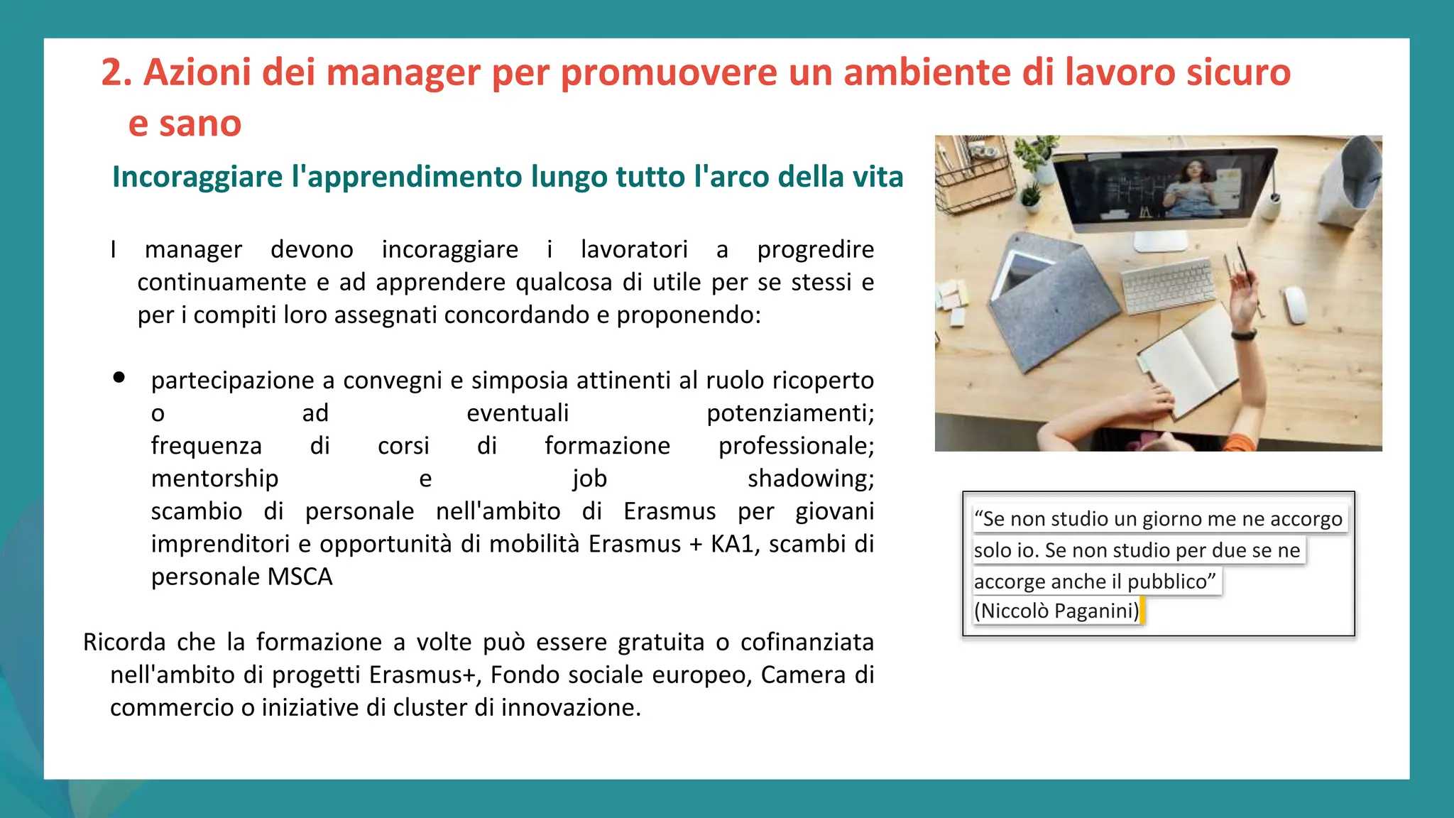 post
pandemic
empowerment
programme
I manager devono incoraggiare i lavoratori a progredire
continuamente e ad apprendere qualcosa di utile per se stessi e
per i compiti loro assegnati concordando e proponendo:
• partecipazione a convegni e simposia attinenti al ruolo ricoperto
o ad eventuali potenziamenti;
frequenza di corsi di formazione professionale;
mentorship e job shadowing;
scambio di personale nell'ambito di Erasmus per giovani
imprenditori e opportunità di mobilità Erasmus + KA1, scambi di
personale MSCA
Ricorda che la formazione a volte può essere gratuita o cofinanziata
nell'ambito di progetti Erasmus+, Fondo sociale europeo, Camera di
commercio o iniziative di cluster di innovazione.
“Se non studio un giorno me ne accorgo
solo io. Se non studio per due se ne
accorge anche il pubblico”
(Niccolò Paganini)
2. Azioni dei manager per promuovere un ambiente di lavoro sicuro
e sano
Incoraggiare l'apprendimento lungo tutto l'arco della vita
 