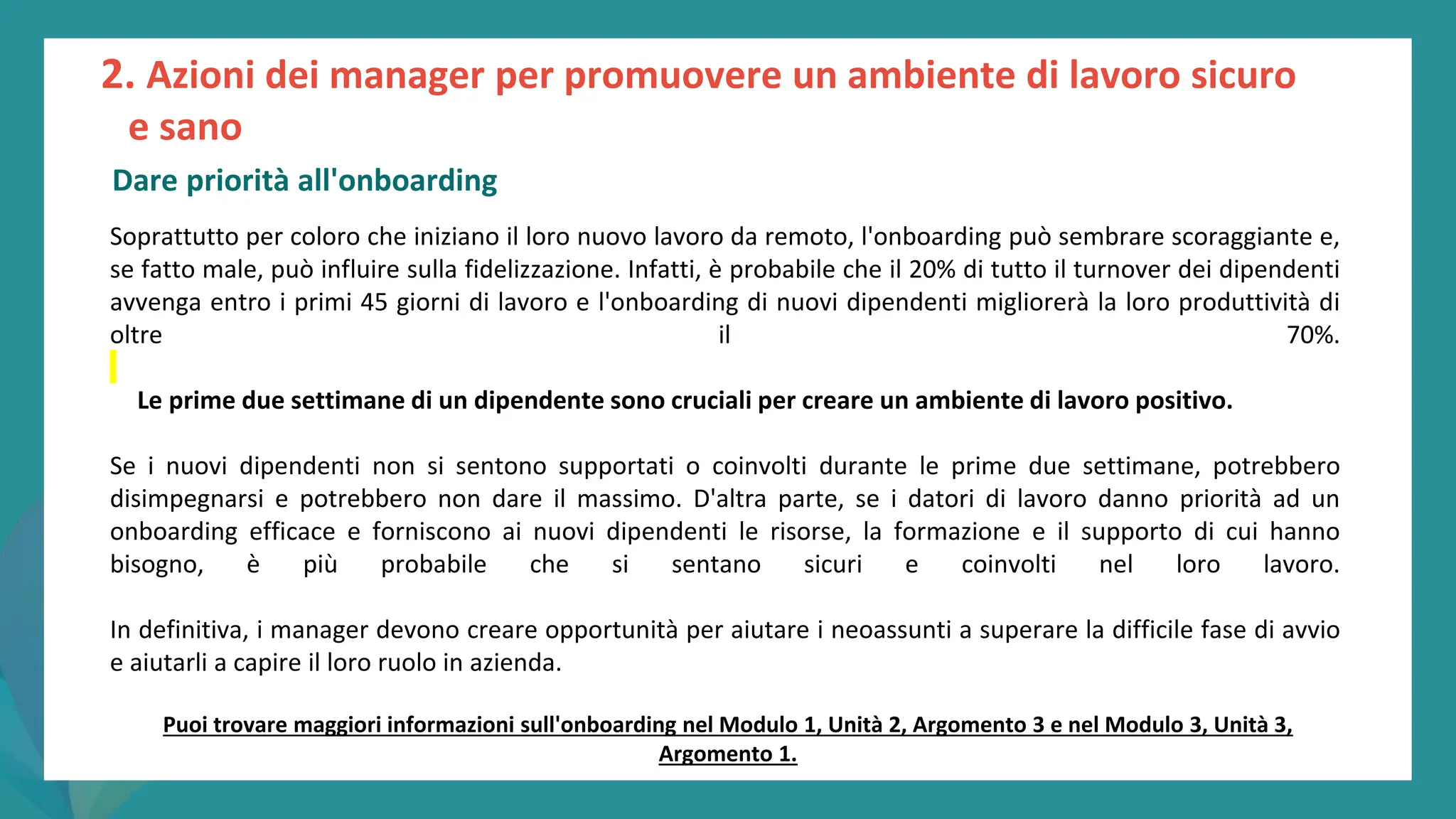 post
pandemic
empowerment
programme
Soprattutto per coloro che iniziano il loro nuovo lavoro da remoto, l'onboarding può sembrare scoraggiante e,
se fatto male, può influire sulla fidelizzazione. Infatti, è probabile che il 20% di tutto il turnover dei dipendenti
avvenga entro i primi 45 giorni di lavoro e l'onboarding di nuovi dipendenti migliorerà la loro produttività di
oltre il 70%.
Le prime due settimane di un dipendente sono cruciali per creare un ambiente di lavoro positivo.
Se i nuovi dipendenti non si sentono supportati o coinvolti durante le prime due settimane, potrebbero
disimpegnarsi e potrebbero non dare il massimo. D'altra parte, se i datori di lavoro danno priorità ad un
onboarding efficace e forniscono ai nuovi dipendenti le risorse, la formazione e il supporto di cui hanno
bisogno, è più probabile che si sentano sicuri e coinvolti nel loro lavoro.
In definitiva, i manager devono creare opportunità per aiutare i neoassunti a superare la difficile fase di avvio
e aiutarli a capire il loro ruolo in azienda.
2. Azioni dei manager per promuovere un ambiente di lavoro sicuro
e sano
Dare priorità all'onboarding
Puoi trovare maggiori informazioni sull'onboarding nel Modulo 1, Unità 2, Argomento 3 e nel Modulo 3, Unità 3,
Argomento 1.
 