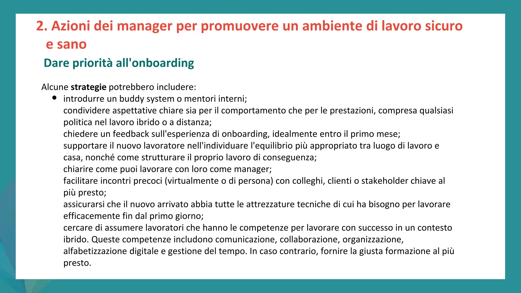 post
pandemic
empowerment
programme
Alcune strategie potrebbero includere:
• introdurre un buddy system o mentori interni;
condividere aspettative chiare sia per il comportamento che per le prestazioni, compresa qualsiasi
politica nel lavoro ibrido o a distanza;
chiedere un feedback sull'esperienza di onboarding, idealmente entro il primo mese;
supportare il nuovo lavoratore nell'individuare l'equilibrio più appropriato tra luogo di lavoro e
casa, nonché come strutturare il proprio lavoro di conseguenza;
chiarire come puoi lavorare con loro come manager;
facilitare incontri precoci (virtualmente o di persona) con colleghi, clienti o stakeholder chiave al
più presto;
assicurarsi che il nuovo arrivato abbia tutte le attrezzature tecniche di cui ha bisogno per lavorare
efficacemente fin dal primo giorno;
cercare di assumere lavoratori che hanno le competenze per lavorare con successo in un contesto
ibrido. Queste competenze includono comunicazione, collaborazione, organizzazione,
alfabetizzazione digitale e gestione del tempo. In caso contrario, fornire la giusta formazione al più
presto.
2. Azioni dei manager per promuovere un ambiente di lavoro sicuro
e sano
Dare priorità all'onboarding
 