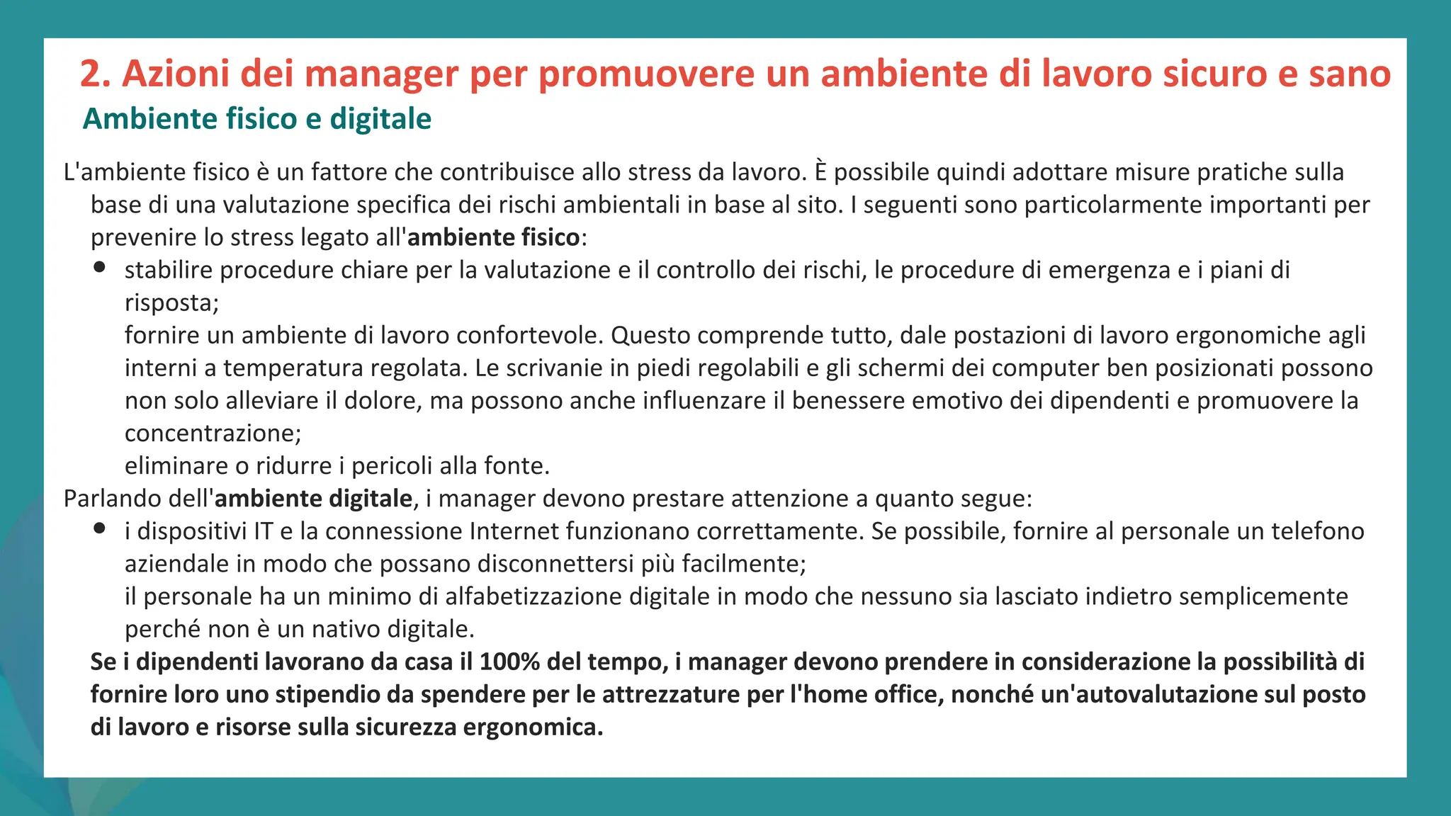 post
pandemic
empowerment
programme
L'ambiente fisico è un fattore che contribuisce allo stress da lavoro. È possibile quindi adottare misure pratiche sulla
base di una valutazione specifica dei rischi ambientali in base al sito. I seguenti sono particolarmente importanti per
prevenire lo stress legato all'ambiente fisico:
• stabilire procedure chiare per la valutazione e il controllo dei rischi, le procedure di emergenza e i piani di
risposta;
fornire un ambiente di lavoro confortevole. Questo comprende tutto, dale postazioni di lavoro ergonomiche agli
interni a temperatura regolata. Le scrivanie in piedi regolabili e gli schermi dei computer ben posizionati possono
non solo alleviare il dolore, ma possono anche influenzare il benessere emotivo dei dipendenti e promuovere la
concentrazione;
eliminare o ridurre i pericoli alla fonte.
Parlando dell'ambiente digitale, i manager devono prestare attenzione a quanto segue:
• i dispositivi IT e la connessione Internet funzionano correttamente. Se possibile, fornire al personale un telefono
aziendale in modo che possano disconnettersi più facilmente;
il personale ha un minimo di alfabetizzazione digitale in modo che nessuno sia lasciato indietro semplicemente
perché non è un nativo digitale.
Se i dipendenti lavorano da casa il 100% del tempo, i manager devono prendere in considerazione la possibilità di
fornire loro uno stipendio da spendere per le attrezzature per l'home office, nonché un'autovalutazione sul posto
di lavoro e risorse sulla sicurezza ergonomica.
2. Azioni dei manager per promuovere un ambiente di lavoro sicuro e sano
Ambiente fisico e digitale
 