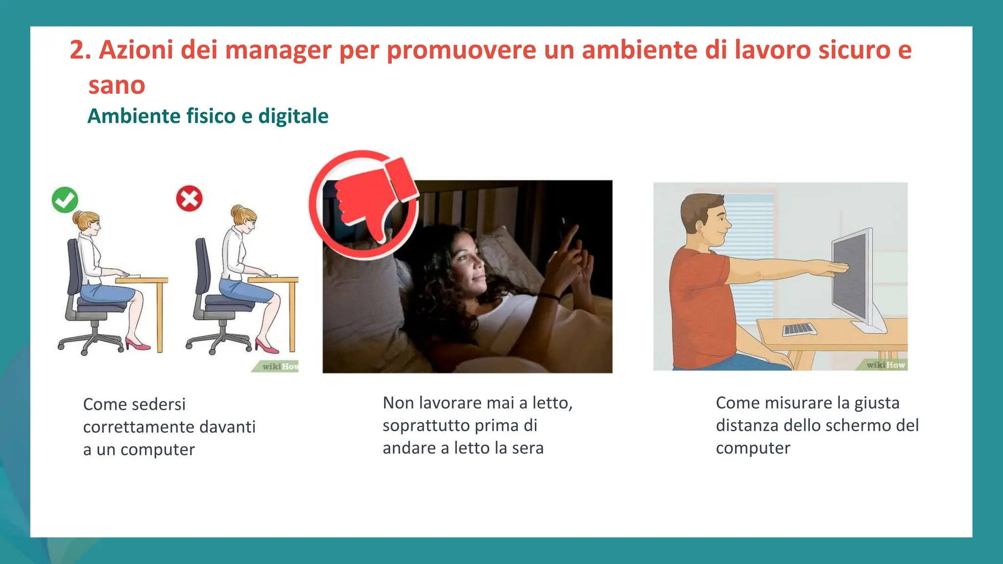 post
pandemic
empowerment
programme
Come sedersi
correttamente davanti
a un computer
Come misurare la giusta
distanza dello schermo del
computer
Non lavorare mai a letto,
soprattutto prima di
andare a letto la sera
2. Azioni dei manager per promuovere un ambiente di lavoro sicuro e
sano
Ambiente fisico e digitale
 