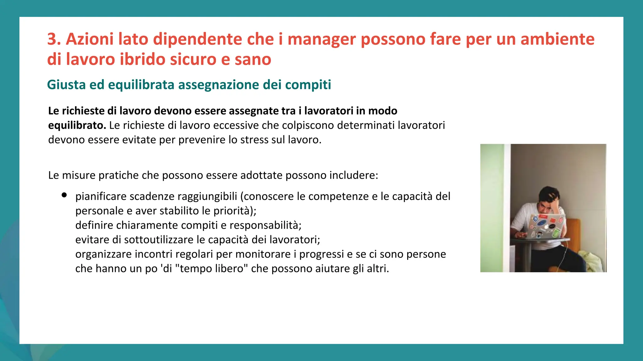 post
pandemic
empowerment
programme
Le richieste di lavoro devono essere assegnate tra i lavoratori in modo
equilibrato. Le richieste di lavoro eccessive che colpiscono determinati lavoratori
devono essere evitate per prevenire lo stress sul lavoro.
Le misure pratiche che possono essere adottate possono includere:
• pianificare scadenze raggiungibili (conoscere le competenze e le capacità del
personale e aver stabilito le priorità);
definire chiaramente compiti e responsabilità;
evitare di sottoutilizzare le capacità dei lavoratori;
organizzare incontri regolari per monitorare i progressi e se ci sono persone
che hanno un po 'di "tempo libero" che possono aiutare gli altri.
3. Azioni lato dipendente che i manager possono fare per un ambiente
di lavoro ibrido sicuro e sano
Giusta ed equilibrata assegnazione dei compiti
 