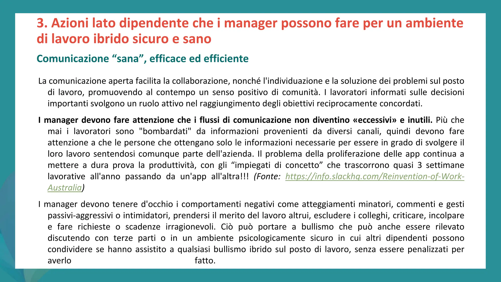 post
pandemic
empowerment
programme
La comunicazione aperta facilita la collaborazione, nonché l'individuazione e la soluzione dei problemi sul posto
di lavoro, promuovendo al contempo un senso positivo di comunità. I lavoratori informati sulle decisioni
importanti svolgono un ruolo attivo nel raggiungimento degli obiettivi reciprocamente concordati.
I manager devono fare attenzione che i flussi di comunicazione non diventino «eccessivi» e inutili. Più che
mai i lavoratori sono "bombardati" da informazioni provenienti da diversi canali, quindi devono fare
attenzione a che le persone che ottengano solo le informazioni necessarie per essere in grado di svolgere il
loro lavoro sentendosi comunque parte dell'azienda. Il problema della proliferazione delle app continua a
mettere a dura prova la produttività, con gli “impiegati di concetto” che trascorrono quasi 3 settimane
lavorative all'anno passando da un'app all'altra!!! (Fonte: https://info.slackhq.com/Reinvention-of-Work-
Australia)
I manager devono tenere d'occhio i comportamenti negativi come atteggiamenti minatori, commenti e gesti
passivi-aggressivi o intimidatori, prendersi il merito del lavoro altrui, escludere i colleghi, criticare, incolpare
e fare richieste o scadenze irragionevoli. Ciò può portare a bullismo che può anche essere rilevato
discutendo con terze parti o in un ambiente psicologicamente sicuro in cui altri dipendenti possono
condividere se hanno assistito a qualsiasi bullismo ibrido sul posto di lavoro, senza essere penalizzati per
averlo fatto.
3. Azioni lato dipendente che i manager possono fare per un ambiente
di lavoro ibrido sicuro e sano
Comunicazione “sana”, efficace ed efficiente
 