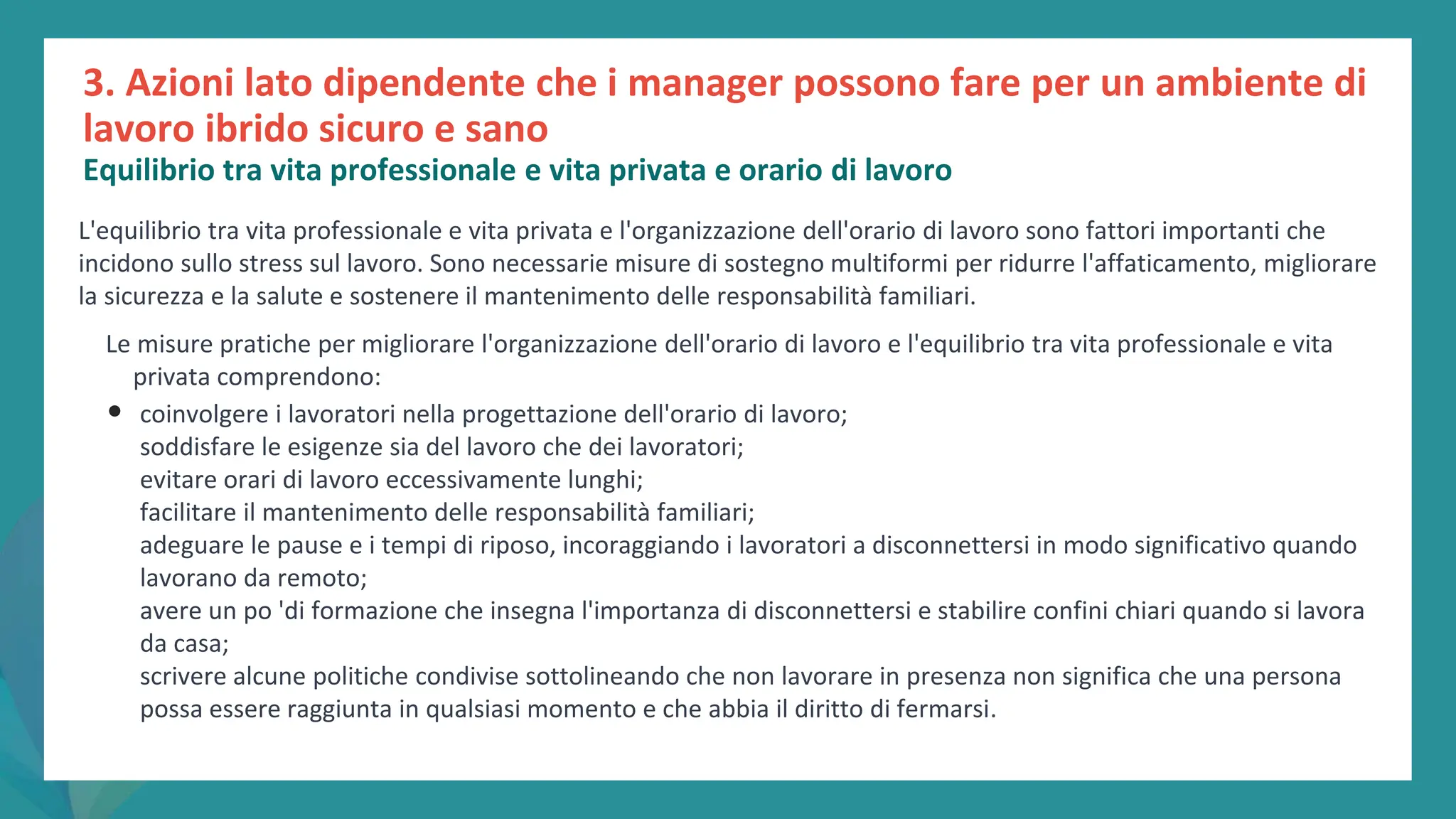 post
pandemic
empowerment
programme
L'equilibrio tra vita professionale e vita privata e l'organizzazione dell'orario di lavoro sono fattori importanti che
incidono sullo stress sul lavoro. Sono necessarie misure di sostegno multiformi per ridurre l'affaticamento, migliorare
la sicurezza e la salute e sostenere il mantenimento delle responsabilità familiari.
Le misure pratiche per migliorare l'organizzazione dell'orario di lavoro e l'equilibrio tra vita professionale e vita
privata comprendono:
• coinvolgere i lavoratori nella progettazione dell'orario di lavoro;
soddisfare le esigenze sia del lavoro che dei lavoratori;
evitare orari di lavoro eccessivamente lunghi;
facilitare il mantenimento delle responsabilità familiari;
adeguare le pause e i tempi di riposo, incoraggiando i lavoratori a disconnettersi in modo significativo quando
lavorano da remoto;
avere un po 'di formazione che insegna l'importanza di disconnettersi e stabilire confini chiari quando si lavora
da casa;
scrivere alcune politiche condivise sottolineando che non lavorare in presenza non significa che una persona
possa essere raggiunta in qualsiasi momento e che abbia il diritto di fermarsi.
3. Azioni lato dipendente che i manager possono fare per un ambiente di
lavoro ibrido sicuro e sano
Equilibrio tra vita professionale e vita privata e orario di lavoro
 