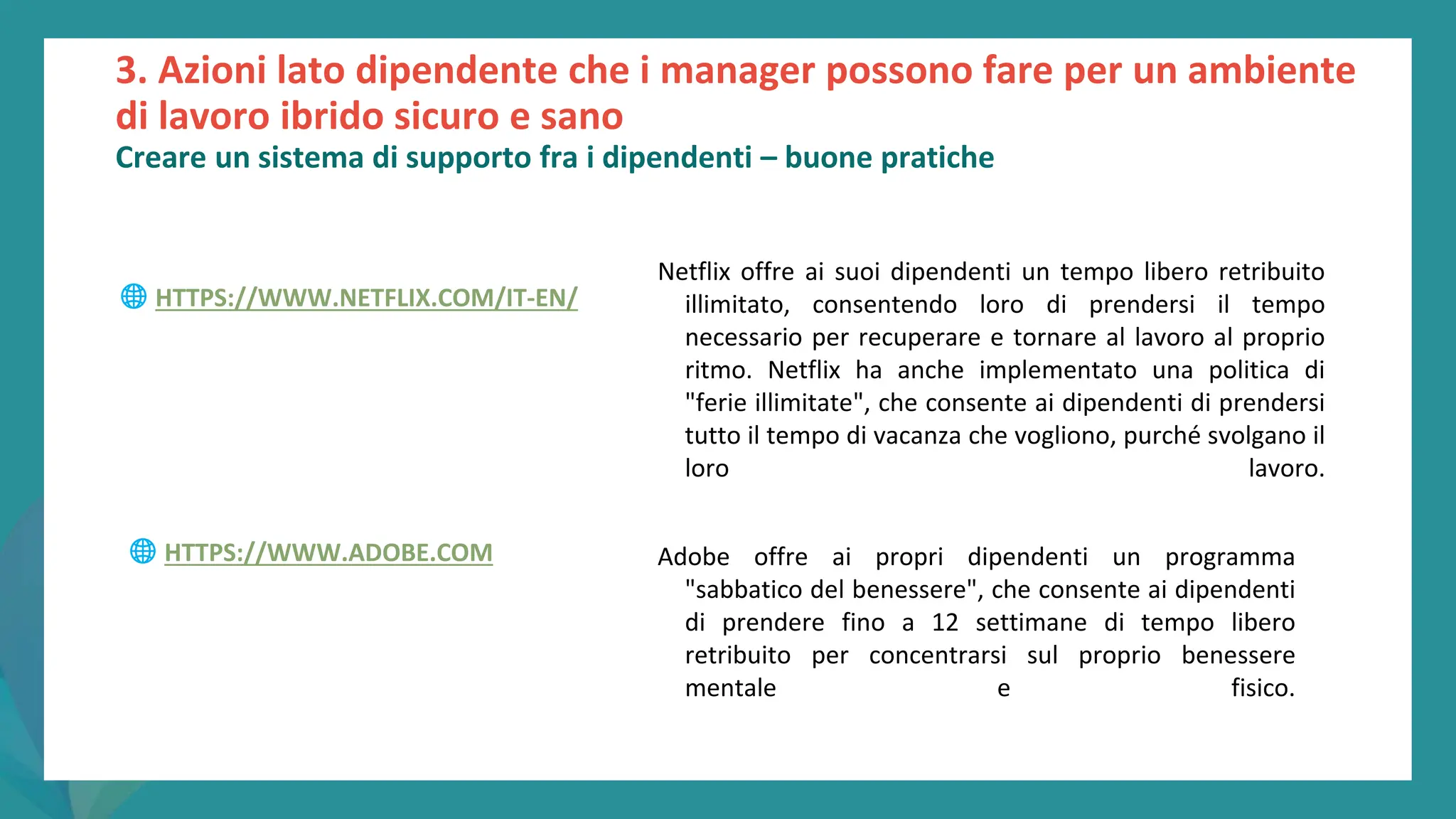 post
pandemic
empowerment
programme
Netflix offre ai suoi dipendenti un tempo libero retribuito
illimitato, consentendo loro di prendersi il tempo
necessario per recuperare e tornare al lavoro al proprio
ritmo. Netflix ha anche implementato una politica di
"ferie illimitate", che consente ai dipendenti di prendersi
tutto il tempo di vacanza che vogliono, purché svolgano il
loro lavoro.
Adobe offre ai propri dipendenti un programma
"sabbatico del benessere", che consente ai dipendenti
di prendere fino a 12 settimane di tempo libero
retribuito per concentrarsi sul proprio benessere
mentale e fisico.
3. Azioni lato dipendente che i manager possono fare per un ambiente
di lavoro ibrido sicuro e sano
Creare un sistema di supporto fra i dipendenti – buone pratiche
🌐 HTTPS://WWW.NETFLIX.COM/IT-EN/
🌐 HTTPS://WWW.ADOBE.COM
 
