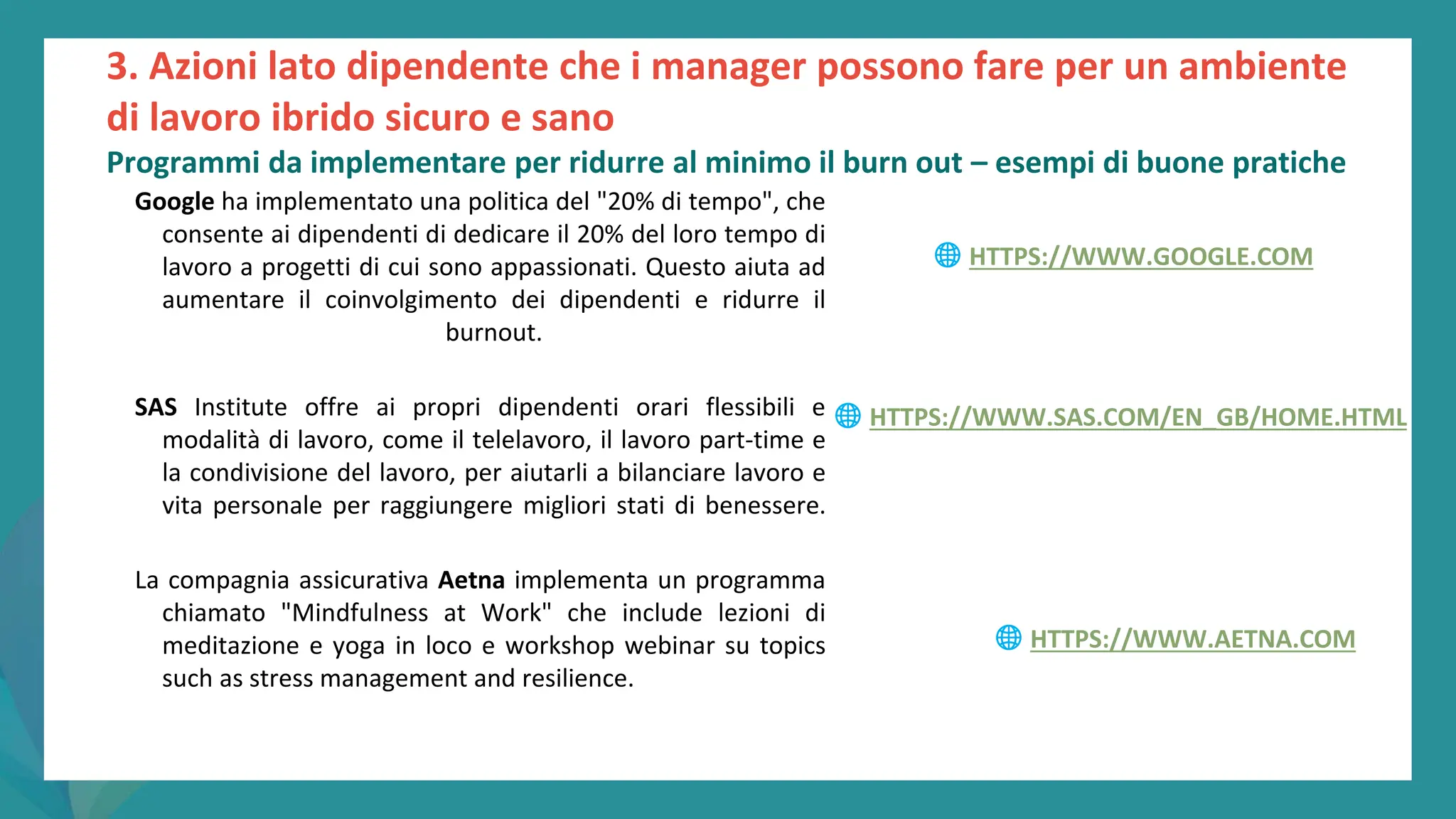 post
pandemic
empowerment
programme
Google ha implementato una politica del "20% di tempo", che
consente ai dipendenti di dedicare il 20% del loro tempo di
lavoro a progetti di cui sono appassionati. Questo aiuta ad
aumentare il coinvolgimento dei dipendenti e ridurre il
burnout.
SAS Institute offre ai propri dipendenti orari flessibili e
modalità di lavoro, come il telelavoro, il lavoro part-time e
la condivisione del lavoro, per aiutarli a bilanciare lavoro e
vita personale per raggiungere migliori stati di benessere.
La compagnia assicurativa Aetna implementa un programma
chiamato "Mindfulness at Work" che include lezioni di
meditazione e yoga in loco e workshop webinar su topics
such as stress management and resilience.
3. Azioni lato dipendente che i manager possono fare per un ambiente
di lavoro ibrido sicuro e sano
Programmi da implementare per ridurre al minimo il burn out – esempi di buone pratiche
🌐 HTTPS://WWW.GOOGLE.COM
🌐 HTTPS://WWW.SAS.COM/EN_GB/HOME.HTML
🌐 HTTPS://WWW.AETNA.COM
 
