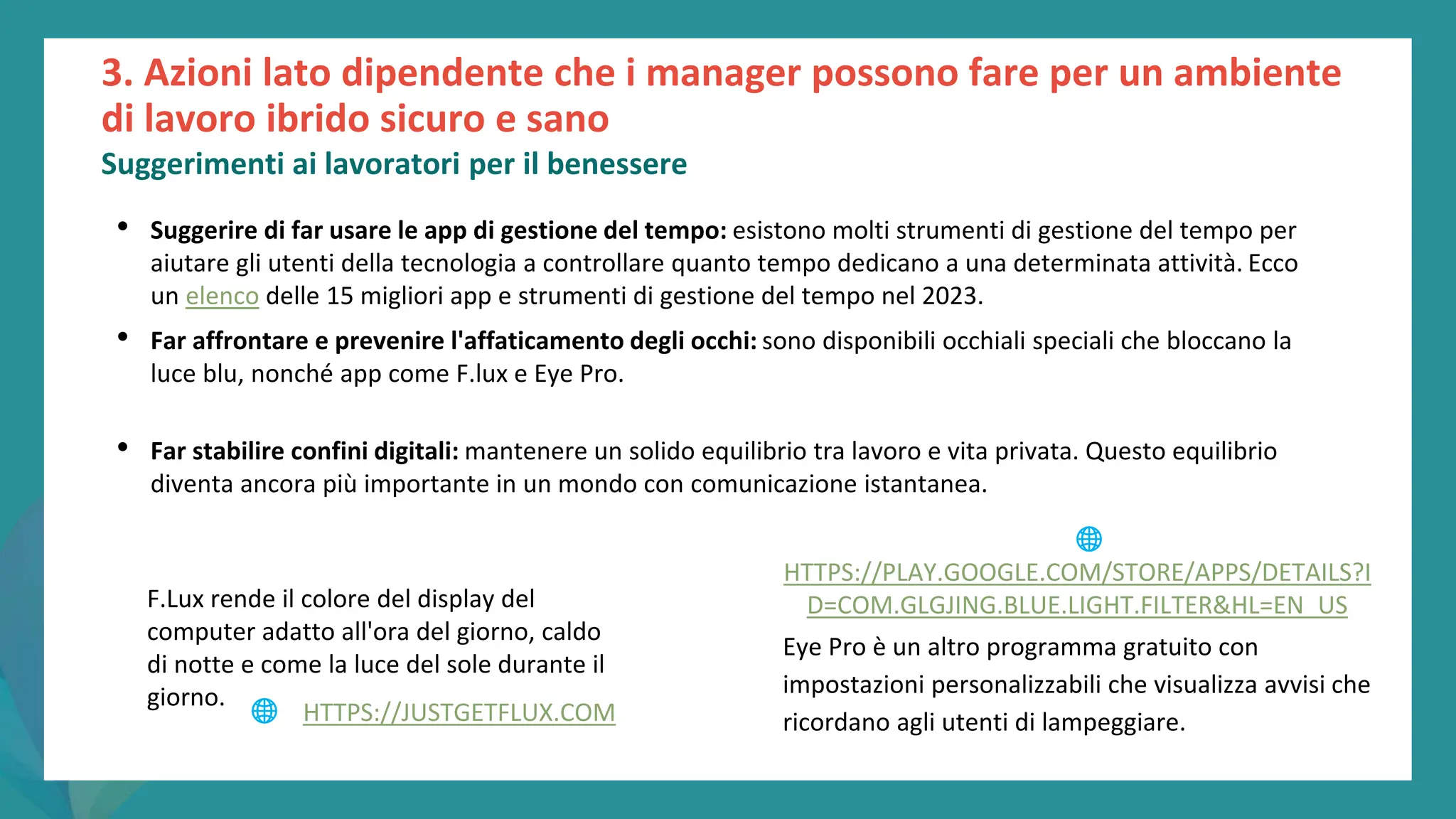 post
pandemic
empowerment
programme
3. Azioni lato dipendente che i manager possono fare per un ambiente
di lavoro ibrido sicuro e sano
Suggerimenti ai lavoratori per il benessere
• Suggerire di far usare le app di gestione del tempo: esistono molti strumenti di gestione del tempo per
aiutare gli utenti della tecnologia a controllare quanto tempo dedicano a una determinata attività. Ecco
un elenco delle 15 migliori app e strumenti di gestione del tempo nel 2023.
• Far affrontare e prevenire l'affaticamento degli occhi: sono disponibili occhiali speciali che bloccano la
luce blu, nonché app come F.lux e Eye Pro.
• Far stabilire confini digitali: mantenere un solido equilibrio tra lavoro e vita privata. Questo equilibrio
diventa ancora più importante in un mondo con comunicazione istantanea.
F.Lux rende il colore del display del
computer adatto all'ora del giorno, caldo
di notte e come la luce del sole durante il
giorno.
Eye Pro è un altro programma gratuito con
impostazioni personalizzabili che visualizza avvisi che
ricordano agli utenti di lampeggiare.
🌐 HTTPS://JUSTGETFLUX.COM
🌐
HTTPS://PLAY.GOOGLE.COM/STORE/APPS/DETAILS?I
D=COM.GLGJING.BLUE.LIGHT.FILTER&HL=EN_US
 