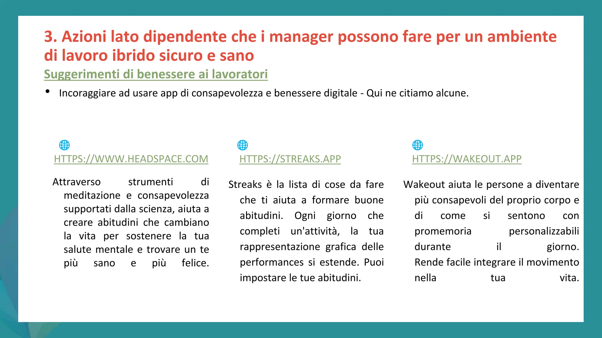 post
pandemic
empowerment
programme
3. Azioni lato dipendente che i manager possono fare per un ambiente
di lavoro ibrido sicuro e sano
Suggerimenti di benessere ai lavoratori
• Incoraggiare ad usare app di consapevolezza e benessere digitale - Qui ne citiamo alcune.
Attraverso strumenti di
meditazione e consapevolezza
supportati dalla scienza, aiuta a
creare abitudini che cambiano
la vita per sostenere la tua
salute mentale e trovare un te
più sano e più felice.
Streaks è la lista di cose da fare
che ti aiuta a formare buone
abitudini. Ogni giorno che
completi un'attività, la tua
rappresentazione grafica delle
performances si estende. Puoi
impostare le tue abitudini.
Wakeout aiuta le persone a diventare
più consapevoli del proprio corpo e
di come si sentono con
promemoria personalizzabili
durante il giorno.
Rende facile integrare il movimento
nella tua vita.
🌐
HTTPS://WWW.HEADSPACE.COM
🌐
HTTPS://STREAKS.APP
🌐
HTTPS://WAKEOUT.APP
 