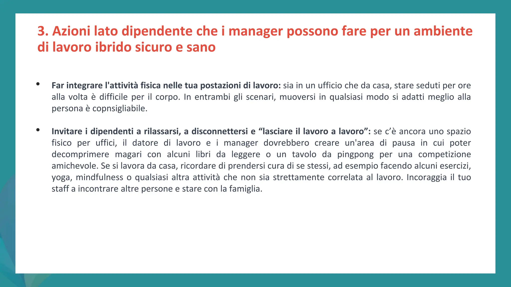 post
pandemic
empowerment
programme
3. Azioni lato dipendente che i manager possono fare per un ambiente
di lavoro ibrido sicuro e sano
• Far integrare l'attività fisica nelle tua postazioni di lavoro: sia in un ufficio che da casa, stare seduti per ore
alla volta è difficile per il corpo. In entrambi gli scenari, muoversi in qualsiasi modo si adatti meglio alla
persona è copnsigliabile.
• Invitare i dipendenti a rilassarsi, a disconnettersi e “lasciare il lavoro a lavoro”: se c’è ancora uno spazio
fisico per uffici, il datore di lavoro e i manager dovrebbero creare un'area di pausa in cui poter
decomprimere magari con alcuni libri da leggere o un tavolo da pingpong per una competizione
amichevole. Se si lavora da casa, ricordare di prendersi cura di se stessi, ad esempio facendo alcuni esercizi,
yoga, mindfulness o qualsiasi altra attività che non sia strettamente correlata al lavoro. Incoraggia il tuo
staff a incontrare altre persone e stare con la famiglia.
 