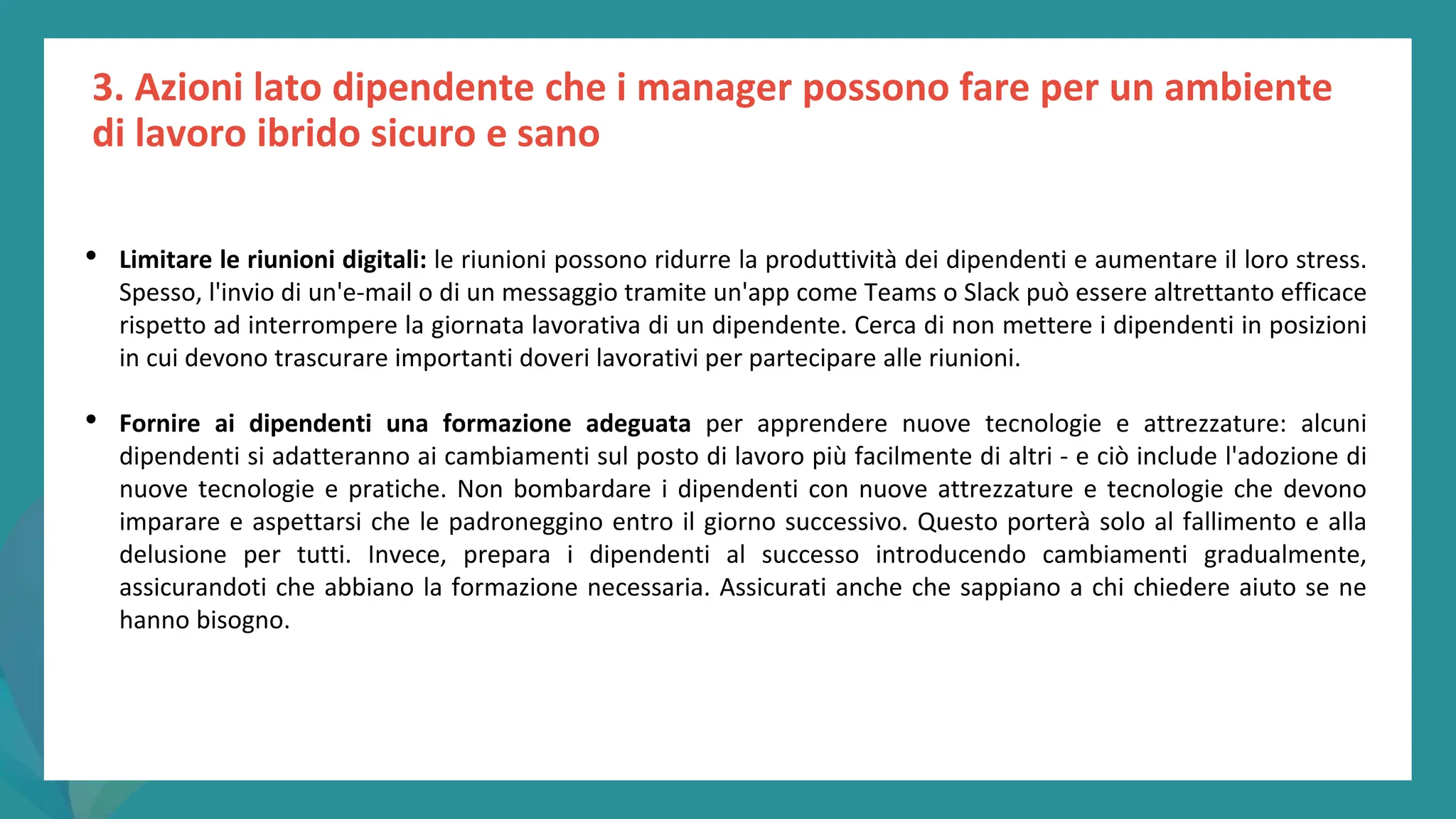 post
pandemic
empowerment
programme
3. Azioni lato dipendente che i manager possono fare per un ambiente
di lavoro ibrido sicuro e sano
• Limitare le riunioni digitali: le riunioni possono ridurre la produttività dei dipendenti e aumentare il loro stress.
Spesso, l'invio di un'e-mail o di un messaggio tramite un'app come Teams o Slack può essere altrettanto efficace
rispetto ad interrompere la giornata lavorativa di un dipendente. Cerca di non mettere i dipendenti in posizioni
in cui devono trascurare importanti doveri lavorativi per partecipare alle riunioni.
• Fornire ai dipendenti una formazione adeguata per apprendere nuove tecnologie e attrezzature: alcuni
dipendenti si adatteranno ai cambiamenti sul posto di lavoro più facilmente di altri - e ciò include l'adozione di
nuove tecnologie e pratiche. Non bombardare i dipendenti con nuove attrezzature e tecnologie che devono
imparare e aspettarsi che le padroneggino entro il giorno successivo. Questo porterà solo al fallimento e alla
delusione per tutti. Invece, prepara i dipendenti al successo introducendo cambiamenti gradualmente,
assicurandoti che abbiano la formazione necessaria. Assicurati anche che sappiano a chi chiedere aiuto se ne
hanno bisogno.
 