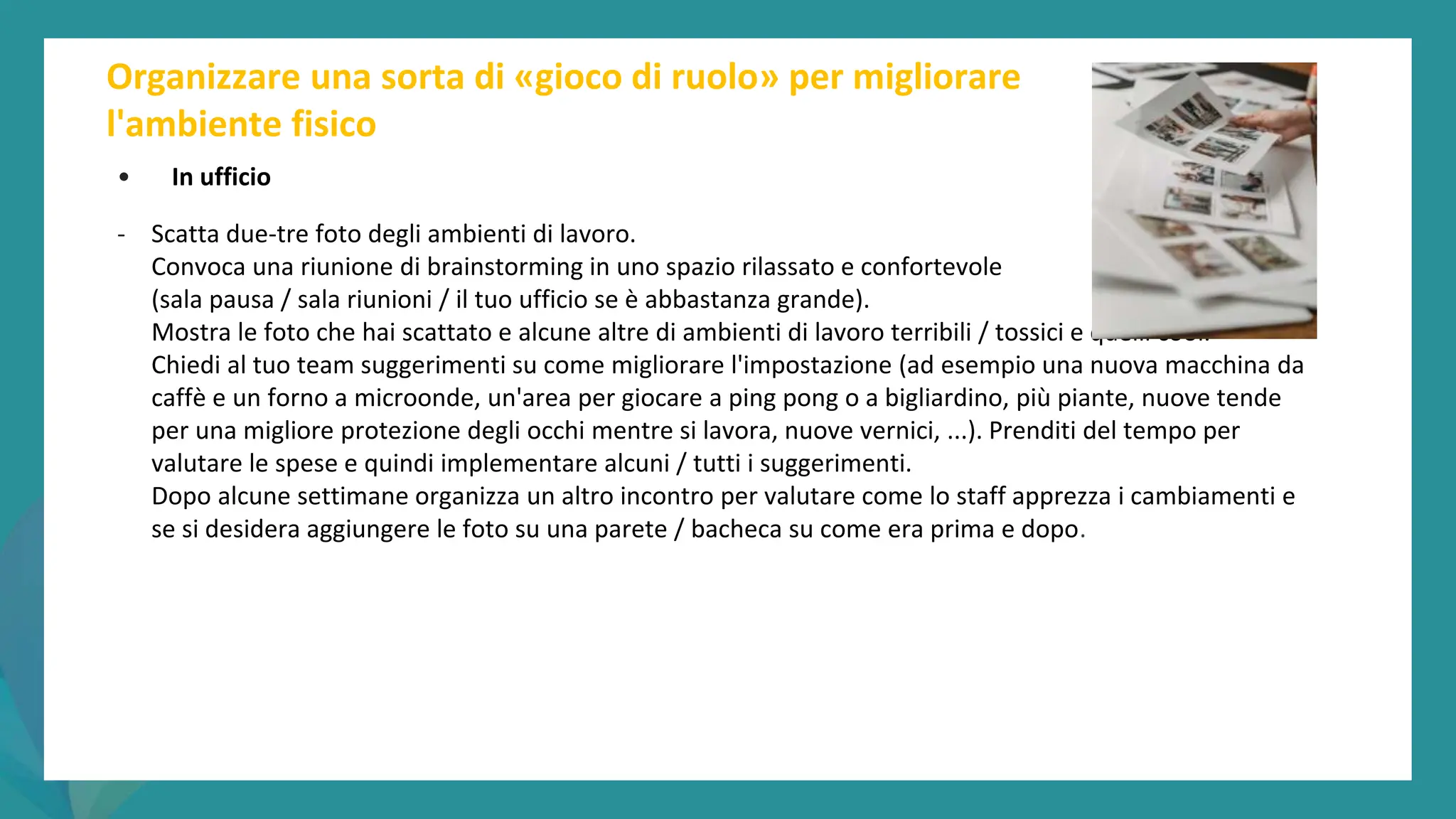 post
pandemic
empowerment
programme
Organizzare una sorta di «gioco di ruolo» per migliorare
l'ambiente fisico
• In ufficio
- Scatta due-tre foto degli ambienti di lavoro.
Convoca una riunione di brainstorming in uno spazio rilassato e confortevole
(sala pausa / sala riunioni / il tuo ufficio se è abbastanza grande).
Mostra le foto che hai scattato e alcune altre di ambienti di lavoro terribili / tossici e quelli cool.
Chiedi al tuo team suggerimenti su come migliorare l'impostazione (ad esempio una nuova macchina da
caffè e un forno a microonde, un'area per giocare a ping pong o a bigliardino, più piante, nuove tende
per una migliore protezione degli occhi mentre si lavora, nuove vernici, ...). Prenditi del tempo per
valutare le spese e quindi implementare alcuni / tutti i suggerimenti.
Dopo alcune settimane organizza un altro incontro per valutare come lo staff apprezza i cambiamenti e
se si desidera aggiungere le foto su una parete / bacheca su come era prima e dopo.
 