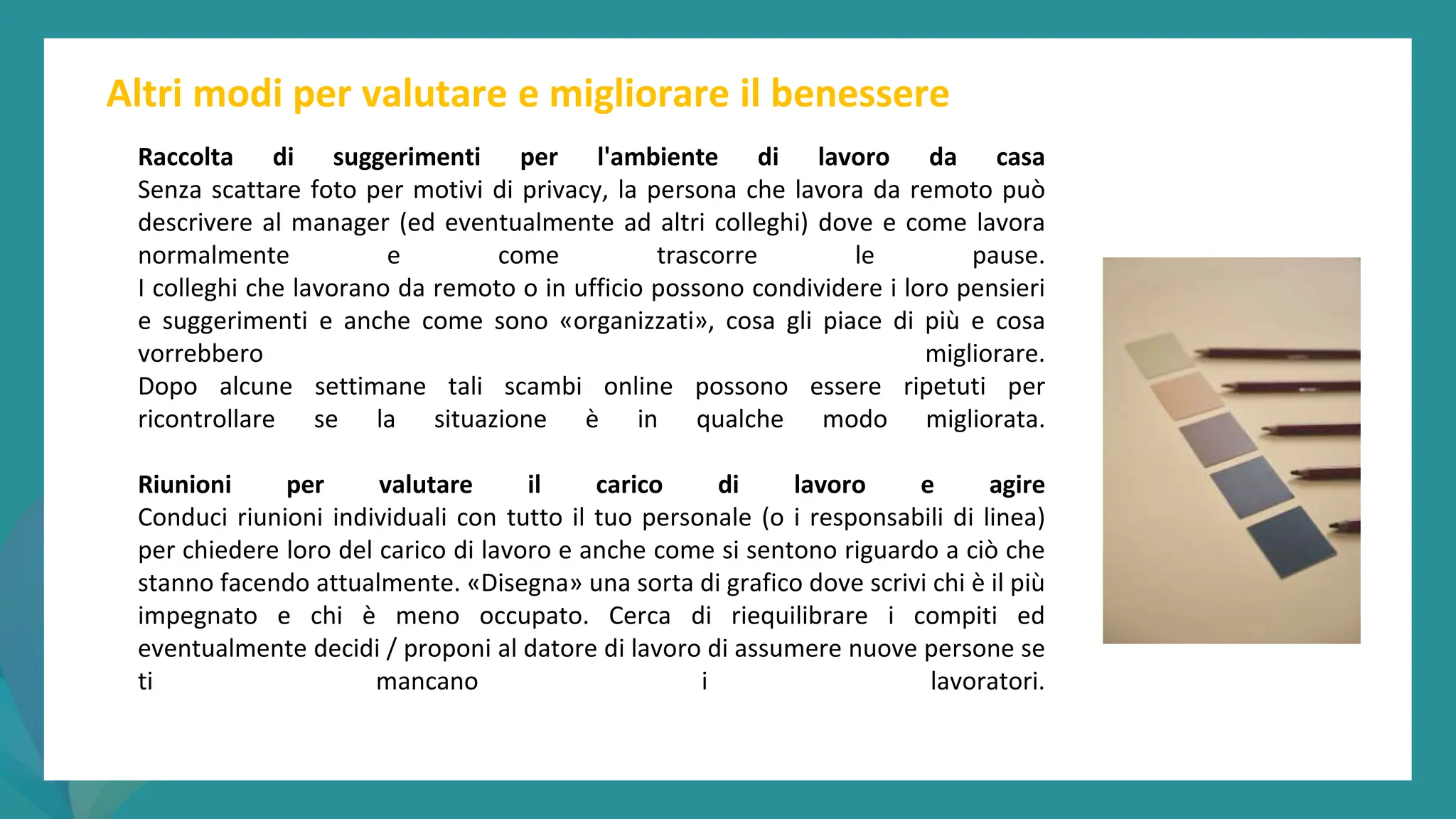 post
pandemic
empowerment
programme
Altri modi per valutare e migliorare il benessere
Raccolta di suggerimenti per l'ambiente di lavoro da casa
Senza scattare foto per motivi di privacy, la persona che lavora da remoto può
descrivere al manager (ed eventualmente ad altri colleghi) dove e come lavora
normalmente e come trascorre le pause.
I colleghi che lavorano da remoto o in ufficio possono condividere i loro pensieri
e suggerimenti e anche come sono «organizzati», cosa gli piace di più e cosa
vorrebbero migliorare.
Dopo alcune settimane tali scambi online possono essere ripetuti per
ricontrollare se la situazione è in qualche modo migliorata.
Riunioni per valutare il carico di lavoro e agire
Conduci riunioni individuali con tutto il tuo personale (o i responsabili di linea)
per chiedere loro del carico di lavoro e anche come si sentono riguardo a ciò che
stanno facendo attualmente. «Disegna» una sorta di grafico dove scrivi chi è il più
impegnato e chi è meno occupato. Cerca di riequilibrare i compiti ed
eventualmente decidi / proponi al datore di lavoro di assumere nuove persone se
ti mancano i lavoratori.
 