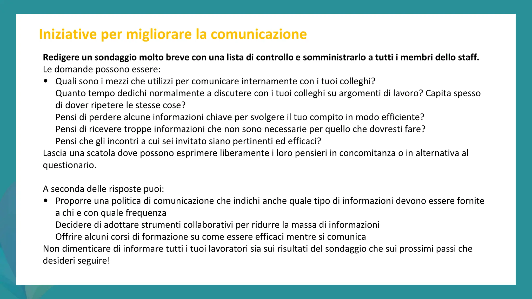 post
pandemic
empowerment
programme
Iniziative per migliorare la comunicazione
Redigere un sondaggio molto breve con una lista di controllo e somministrarlo a tutti i membri dello staff.
Le domande possono essere:
• Quali sono i mezzi che utilizzi per comunicare internamente con i tuoi colleghi?
Quanto tempo dedichi normalmente a discutere con i tuoi colleghi su argomenti di lavoro? Capita spesso
di dover ripetere le stesse cose?
Pensi di perdere alcune informazioni chiave per svolgere il tuo compito in modo efficiente?
Pensi di ricevere troppe informazioni che non sono necessarie per quello che dovresti fare?
Pensi che gli incontri a cui sei invitato siano pertinenti ed efficaci?
Lascia una scatola dove possono esprimere liberamente i loro pensieri in concomitanza o in alternativa al
questionario.
A seconda delle risposte puoi:
• Proporre una politica di comunicazione che indichi anche quale tipo di informazioni devono essere fornite
a chi e con quale frequenza
Decidere di adottare strumenti collaborativi per ridurre la massa di informazioni
Offrire alcuni corsi di formazione su come essere efficaci mentre si comunica
Non dimenticare di informare tutti i tuoi lavoratori sia sui risultati del sondaggio che sui prossimi passi che
desideri seguire!
 