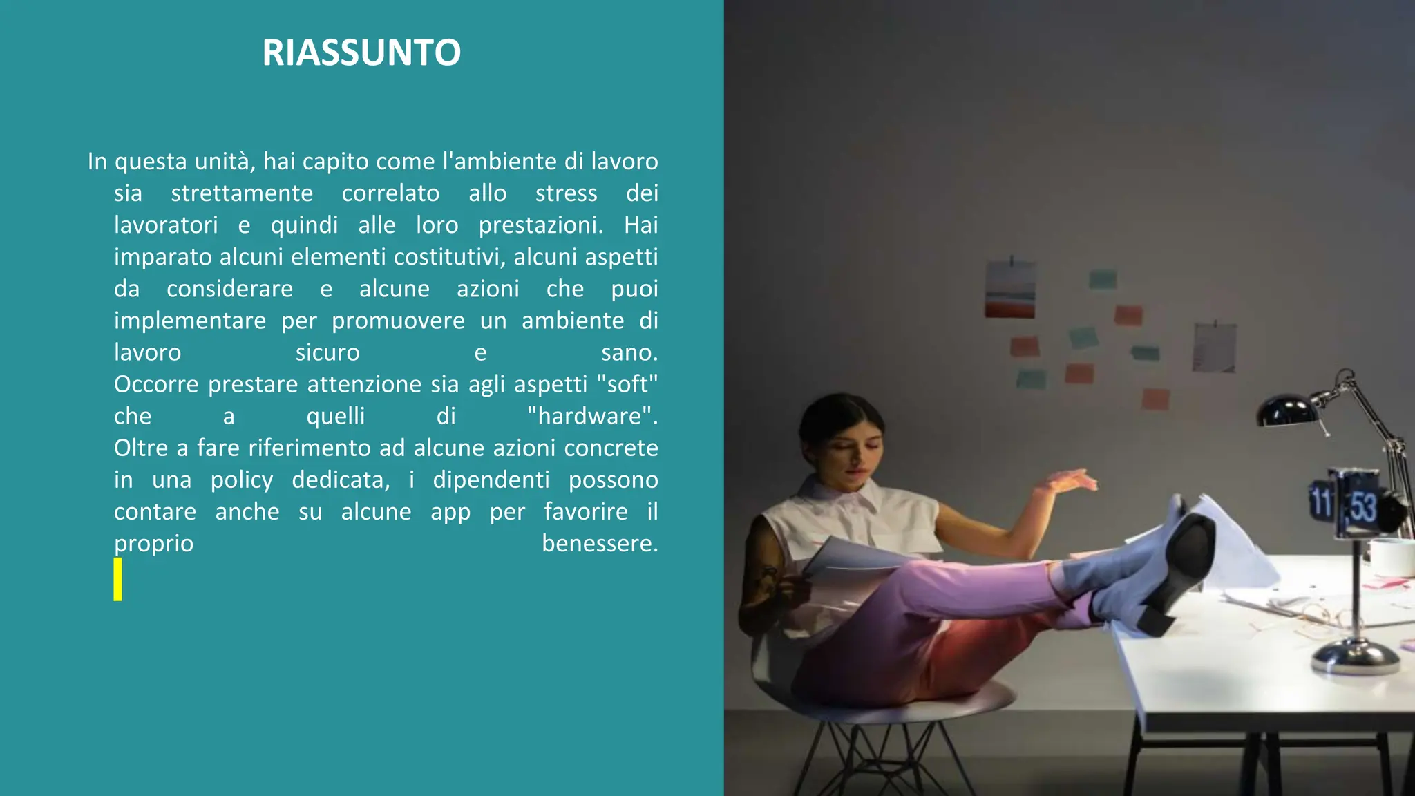 post
pandemic
empowerment
programme
In questa unità, hai capito come l'ambiente di lavoro
sia strettamente correlato allo stress dei
lavoratori e quindi alle loro prestazioni. Hai
imparato alcuni elementi costitutivi, alcuni aspetti
da considerare e alcune azioni che puoi
implementare per promuovere un ambiente di
lavoro sicuro e sano.
Occorre prestare attenzione sia agli aspetti "soft"
che a quelli di "hardware".
Oltre a fare riferimento ad alcune azioni concrete
in una policy dedicata, i dipendenti possono
contare anche su alcune app per favorire il
proprio benessere.
RIASSUNTO
 
