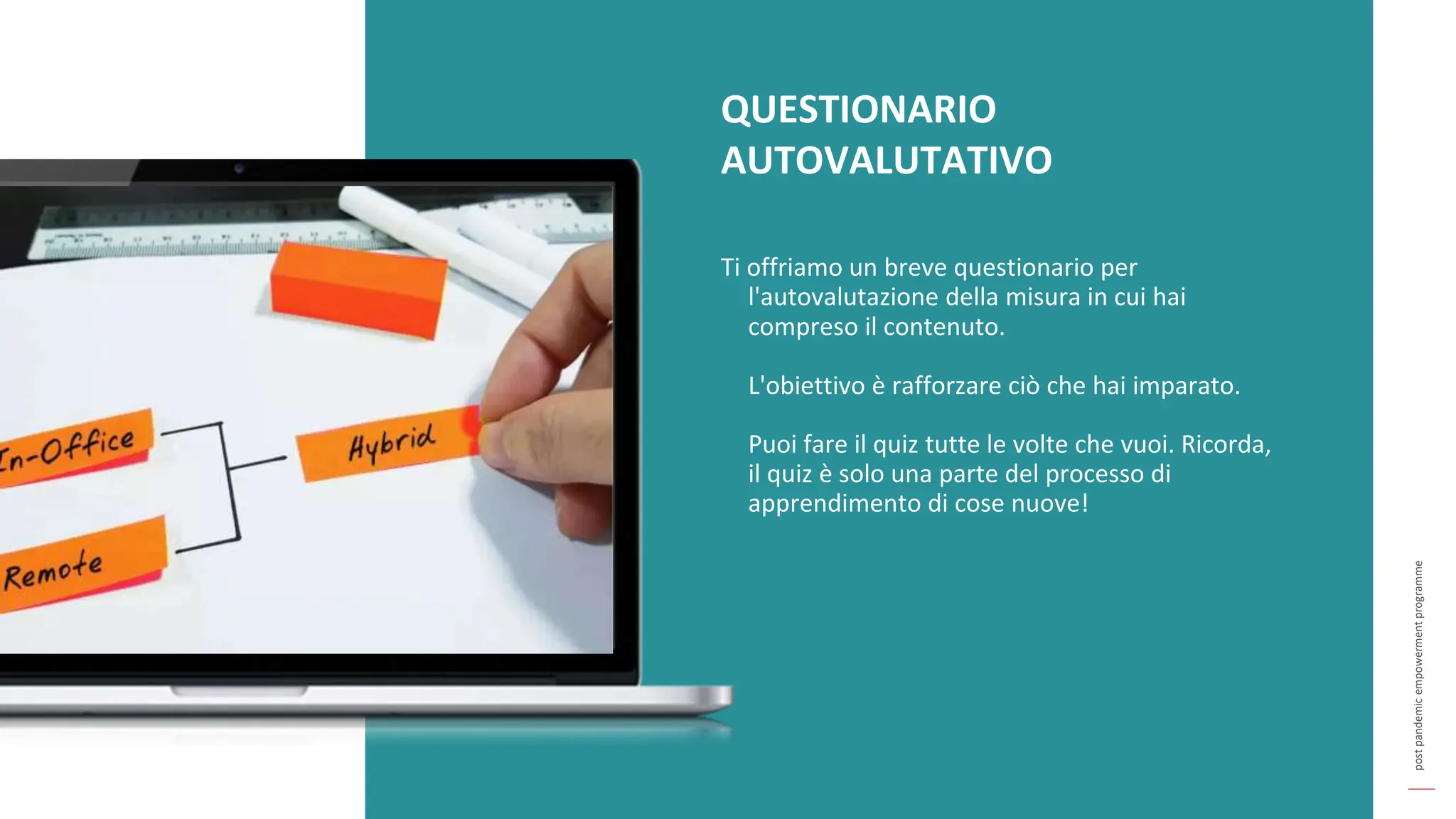 post
pandemic
empowerment
programme
QUESTIONARIO
AUTOVALUTATIVO
Ti offriamo un breve questionario per
l'autovalutazione della misura in cui hai
compreso il contenuto.
L'obiettivo è rafforzare ciò che hai imparato.
Puoi fare il quiz tutte le volte che vuoi. Ricorda,
il quiz è solo una parte del processo di
apprendimento di cose nuove!
 