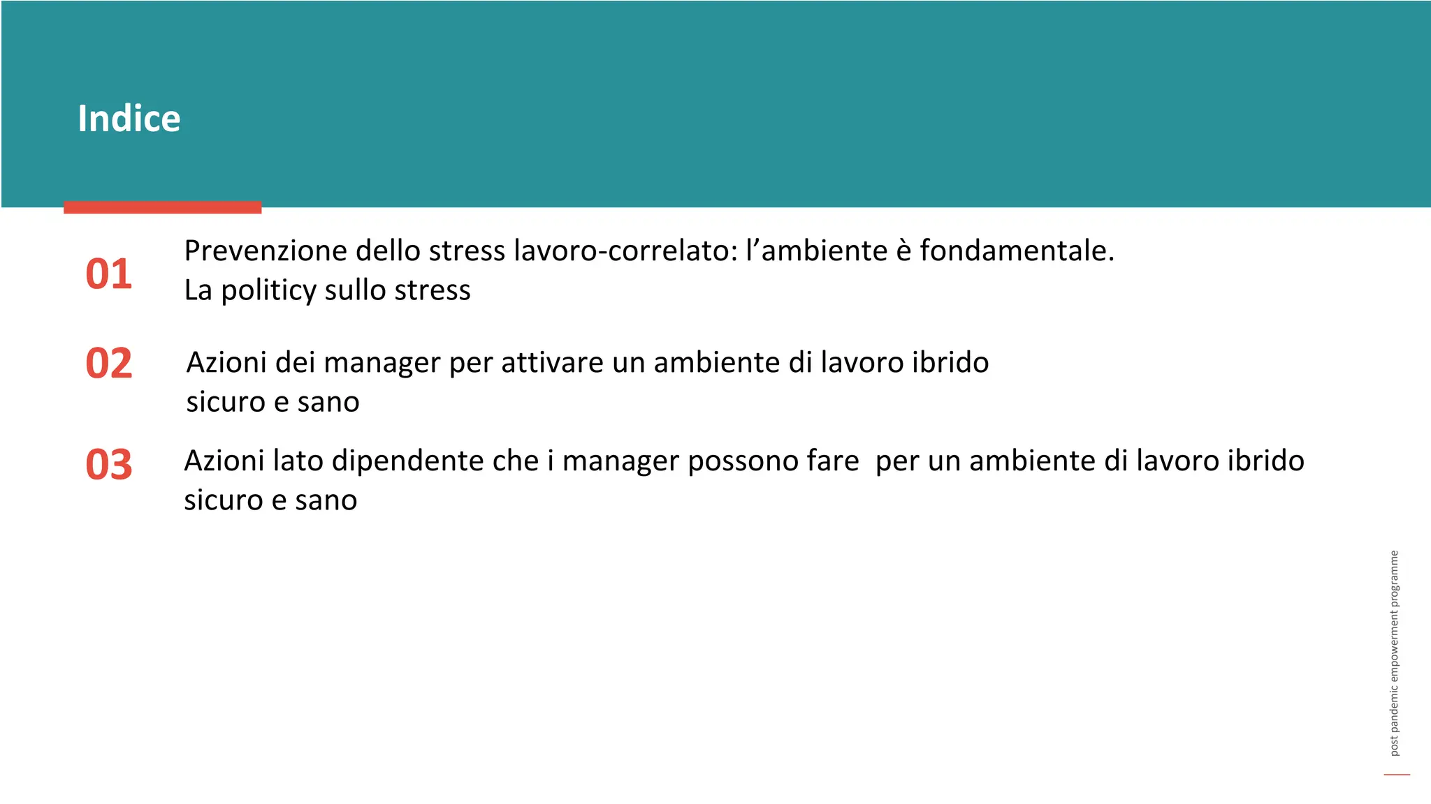 post
pandemic
empowerment
programme
Indice
02
03
01
Azioni dei manager per attivare un ambiente di lavoro ibrido
sicuro e sano
Prevenzione dello stress lavoro-correlato: l’ambiente è fondamentale.
La politicy sullo stress
Azioni lato dipendente che i manager possono fare per un ambiente di lavoro ibrido
sicuro e sano
 