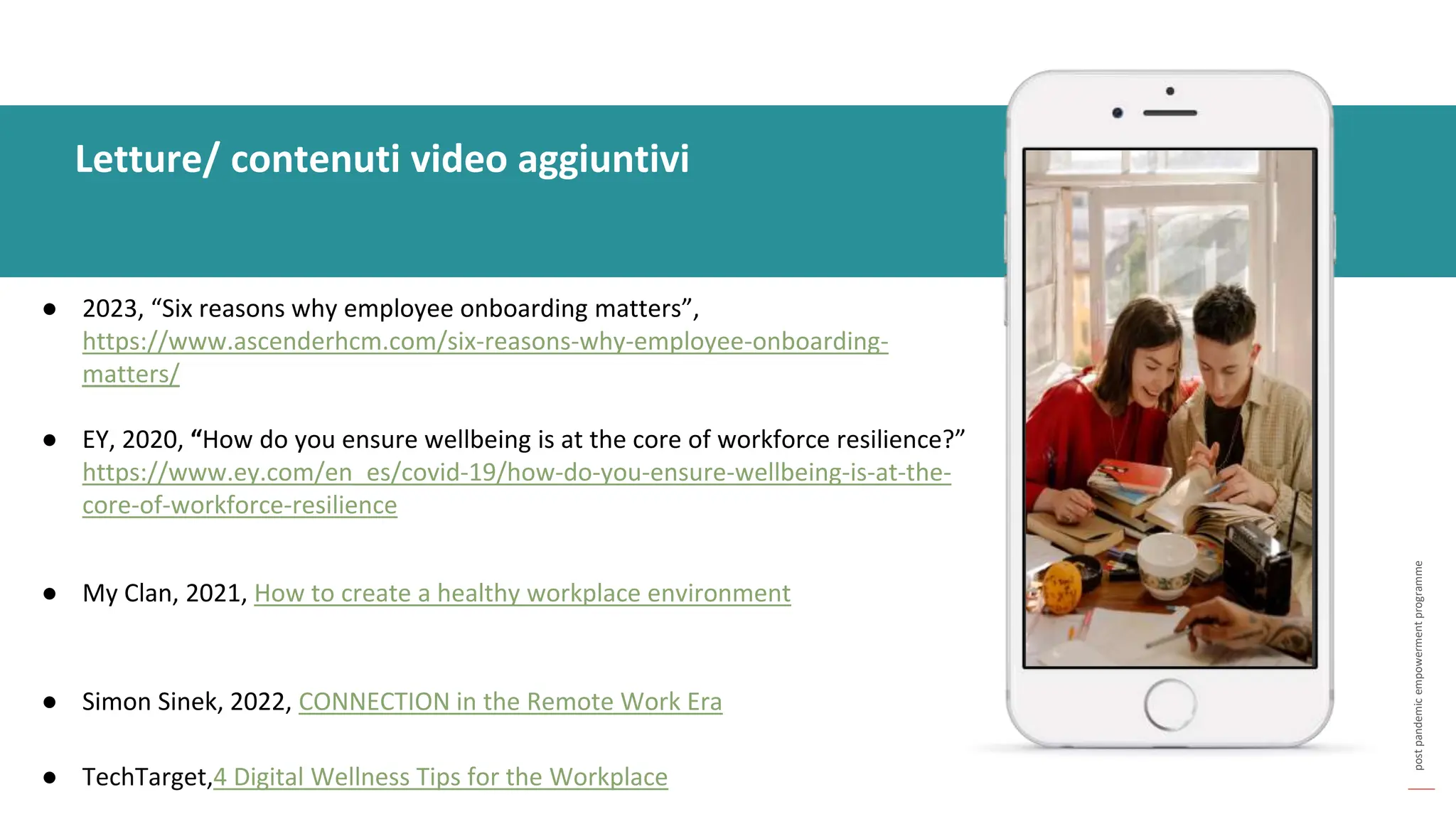 post
pandemic
empowerment
programme
● 2023, “Six reasons why employee onboarding matters”,
https://www.ascenderhcm.com/six-reasons-why-employee-onboarding-
matters/
● EY, 2020, “How do you ensure wellbeing is at the core of workforce resilience?”
https://www.ey.com/en_es/covid-19/how-do-you-ensure-wellbeing-is-at-the-
core-of-workforce-resilience
● My Clan, 2021, How to create a healthy workplace environment
● Simon Sinek, 2022, CONNECTION in the Remote Work Era
● TechTarget,4 Digital Wellness Tips for the Workplace
Letture/ contenuti video aggiuntivi
 
